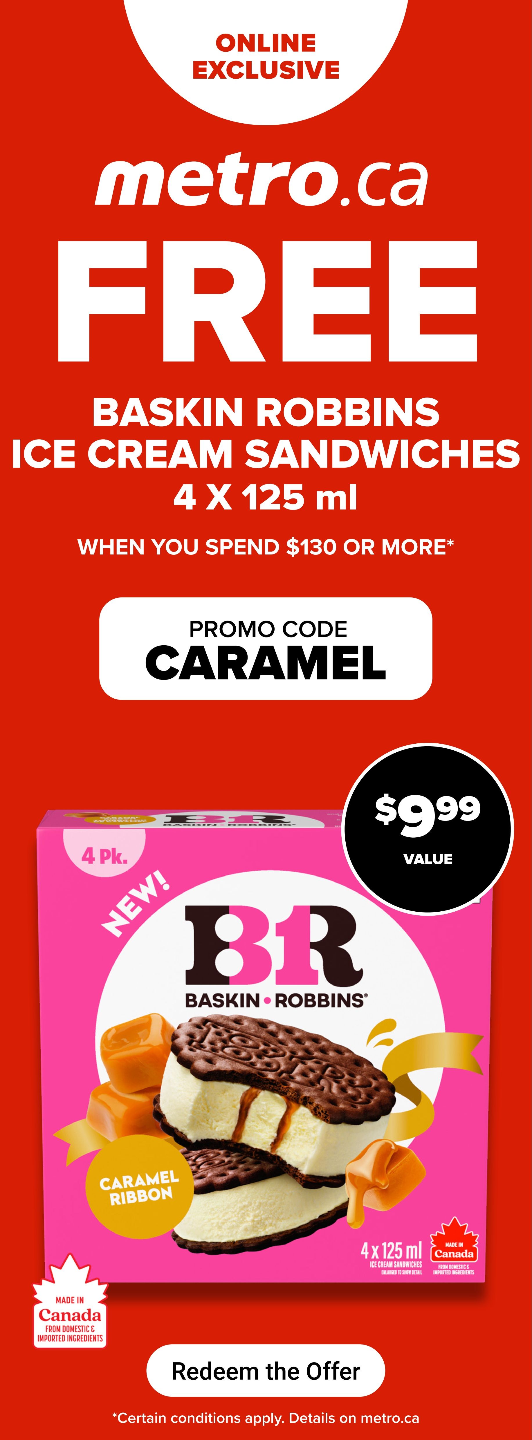 Metro.ca online exclusive offer: FREE Baskin Robbins Caramel Ribbon ice cream sandwiches, 4 x 125 ml, when you spend $130 or more. Promo code: CARAMEL. The value is $9.99. These ice cream sandwiches are made in Canada from domestic and imported ingredients. Redeem the offer online. Certain conditions apply, details on metro.ca.