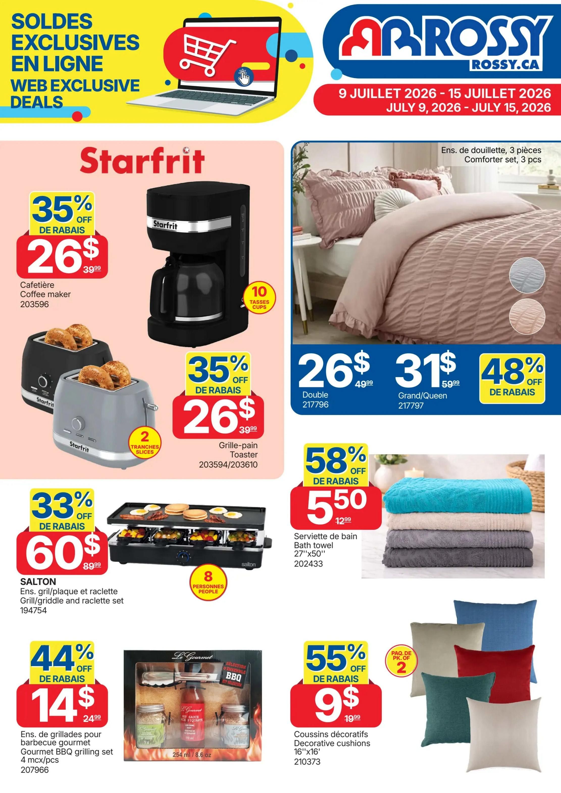 Rossy Weekly Flyer Specials, Page 9. Features online exclusive deals. On this page, find a Starfrit coffee maker on sale for $26 (35% off, originally $39.99). Also, a Starfrit toaster is on sale for $26 (35% off, originally $39.99). The Salton grill/griddle and raclette set is 33% off, priced at $60 (originally $89.99). A Le Gourmet BBQ grilling set with 4 pieces is 44% off, selling for $14 (originally $24.99). In home decor, a 3-piece comforter set is available in Double size for $26 (originally $49.99) and Grand/Queen size for $31 (originally $59.99). A bath towel is on sale for $5.50 (58% off, originally $12.99). Decorative cushions, 16'x16', are 55% off, with a 2-pack available for $9 (originally $19.99).