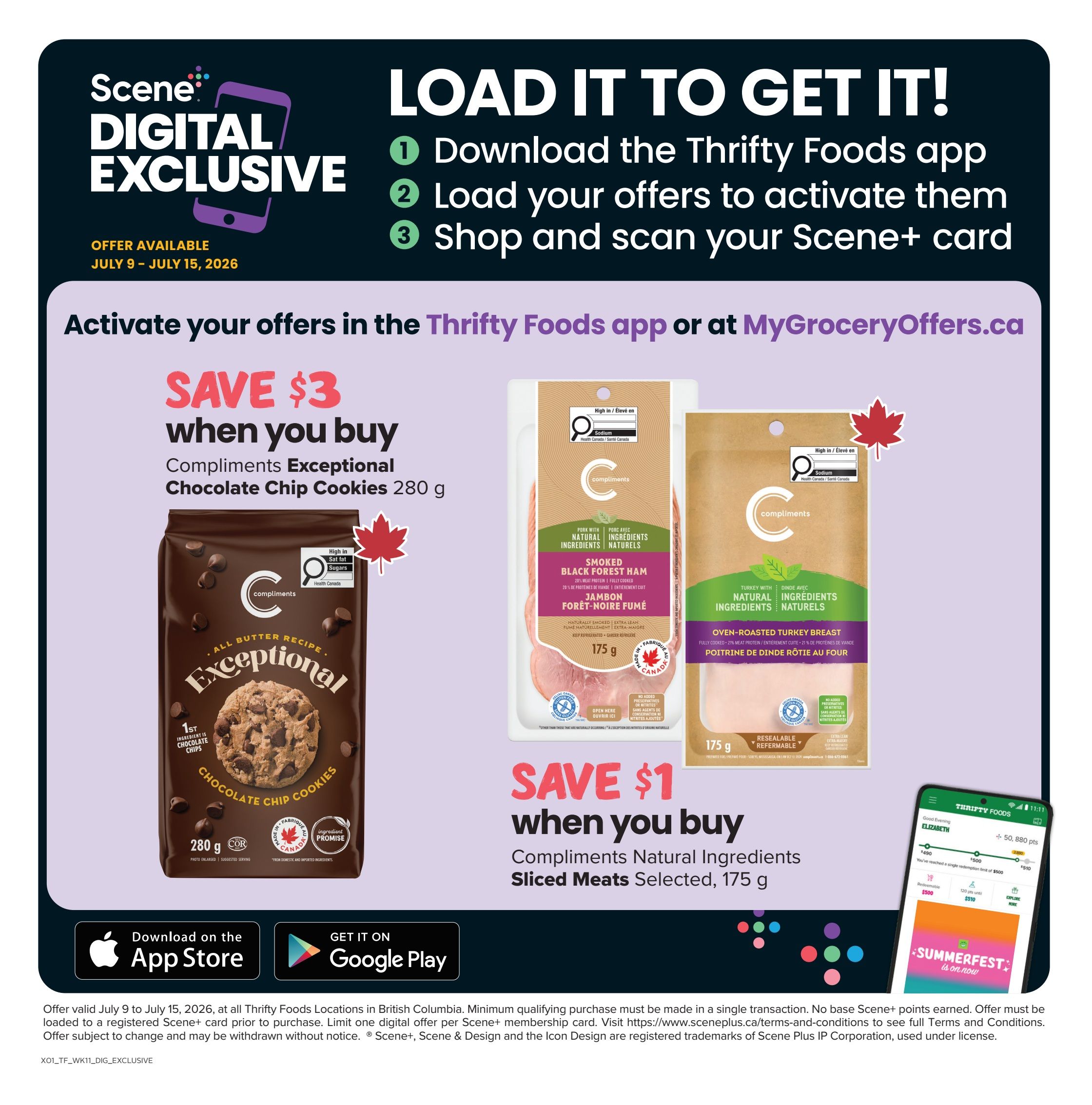 Thrifty Foods digital exclusive offers available July 9 - July 15, 2026. Save $3 when you buy Compliments Exceptional Chocolate Chip Cookies, 280 g. Save $1 when you buy Compliments Natural Ingredients Sliced Meats, selected varieties, 175 g. Activate offers in the Thrifty Foods app or at MyGroceryOffers.ca. Download the App Store or Get it on Google Play. Offer valid at Thrifty Foods locations in British Columbia. Minimum qualifying purchase must be made in a single transaction. No base Scene+ points earned. Offer must be loaded to a registered Scene+ card prior to purchase. Limit one digital offer per Scene+ membership card. Offer subject to change and may be withdrawn without notice. Scene+ and Scene & Design are registered trademarks of Scene Plus IP Corporation, used under license.
