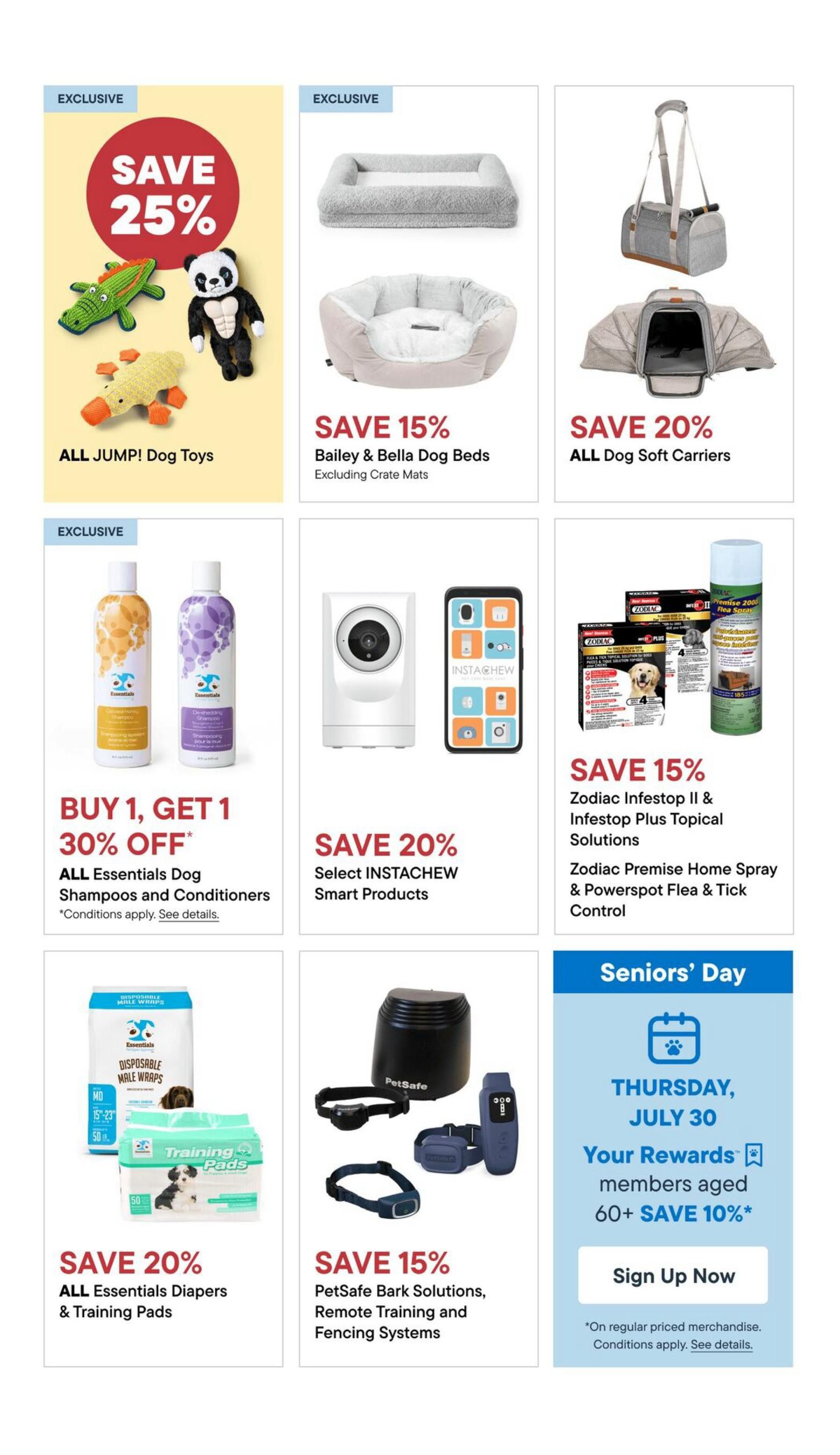 Pet Valu flyer specials page 4: Save 25% on all JUMP! Dog Toys. Save 15% on Bailey & Bella Dog Beds (excluding crate mats). Save 20% on all Dog Soft Carriers. Buy 1, Get 1 30% off all Essentials Dog Shampoos and Conditioners. Save 20% on select INSTACHEW Smart Products. Save 15% on Zodiac Infestop II & Infestop Plus Topical Solutions, and Zodiac Premise Home Spray & Powerspot Flea & Tick Control. Save 20% on all Essentials Diapers & Training Pads. Save 15% on PetSafe Bark Solutions, Remote Training and Fencing Systems. Seniors' Day on Thursday, July 30: Rewards members aged 60+ save 10% on regular priced merchandise. Sign up now.