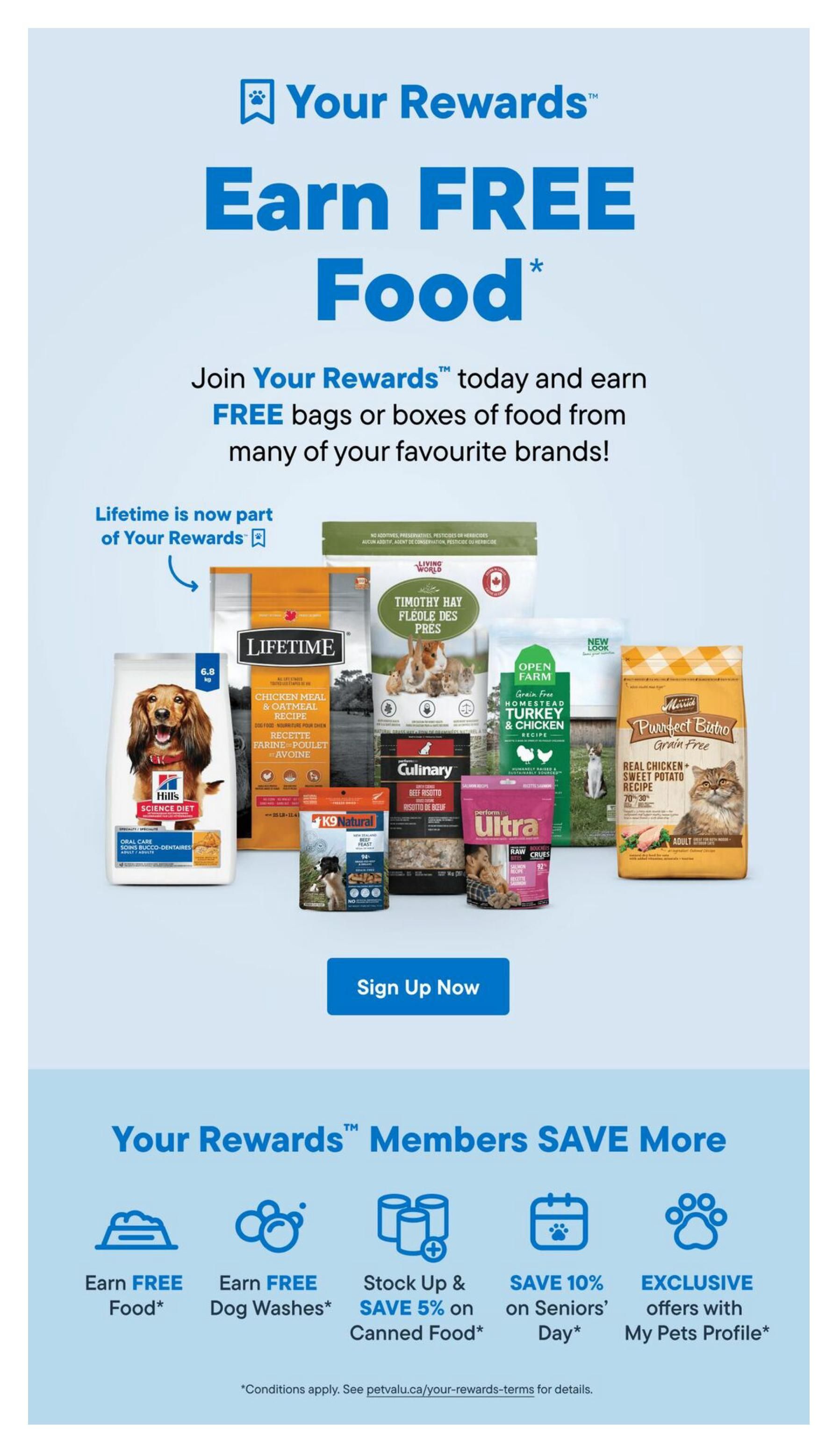 Pet Valu flyer page 12: Your Rewards program offers members the chance to earn FREE food from favourite brands like Hill's Science Diet, Lifetime Chicken Meal & Oatmeal Recipe, Living World Timothy Hay, Open Farm Homestead Turkey & Chicken Grain Free, Culinary Beef Risotto, K9 Natural Beef Feast, Ultra Raw Crues, and Purrfect Bistro Real Chicken + Sweet Potato Recipe. Join Your Rewards today to earn free bags or boxes of food. Lifetime is now part of Your Rewards. Click 'Sign Up Now' to join. Members save more with benefits including Earn FREE Food*, Earn FREE Dog Washes*, Stock Up & SAVE 5% on Canned Food*, SAVE 10% on Seniors' Day*, and EXCLUSIVE offers with My Pets Profile*. Conditions apply, see petvalu.ca/your-rewards-terms for details.