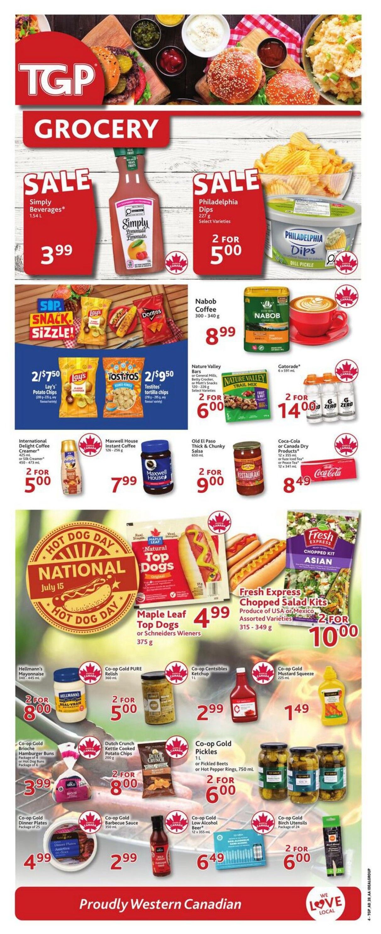 TGP The Grocery People weekly flyer specials, page 5. Sale on Simply Beverages 1.54 L for $3.99. Philadelphia Dips, select varieties, 2 for $5.00. Nabob Coffee 300-340 g for $8.99. Nature Valley Bars or Trail Mix, select varieties, 2 for $6.00. Gatorade 6 x 591 mL, 2 for $14.00. Lay's Potato Chips 200-235 g or Tostitos Tortilla Chips 295 g, 2 for $7.50 and 2 for $9.50 respectively. International Delight Coffee Creamer 425 mL or Maxwell House Instant Coffee 126-256 g, 2 for $5.00. Old El Paso Thick & Chunky Salsa 650 mL or Coca-Cola or Canada Dry Products 12 x 355 mL or 12 x 341 mL, 2 for $9.00 and $8.49 respectively. National Hot Dog Day July 15 feature: Maple Leaf Top Dogs or Schneiders Wieners 375 g for $4.99. Fresh Express Chopped Salad Kits, assorted varieties, 315-349 g, 2 for $10.00. Hellmann's Mayonnaise 340-445 mL, 2 for $8.00. Co-op Gold PURE Relish 360 mL or Co-op Centsibles Ketchup 1 L, 2 for $5.00. Co-op Gold Mustard Squeeze 225 mL for $1.49. Co-op Gold Brioche Hamburger Buns or Hot Dog Buns, package of 6, for $3.99. Dutch Crunch Kettle Cooked Potato Chips 200 g, 2 for $8.00. Co-op Gold Pickles 1 L or Hot Pepper Rings 750 mL, 2 for $6.00. Co-op Gold Dinner Plates, package of 25, for $4.99. Co-op Gold Barbecue Sauce 350 mL for $2.99. Co-op Gold Low Alcohol Beer 12 x 355 mL for $6.49. Co-op Gold Birch Utensils, package of 24, 2 for $6.00. Proudly Western Canadian.