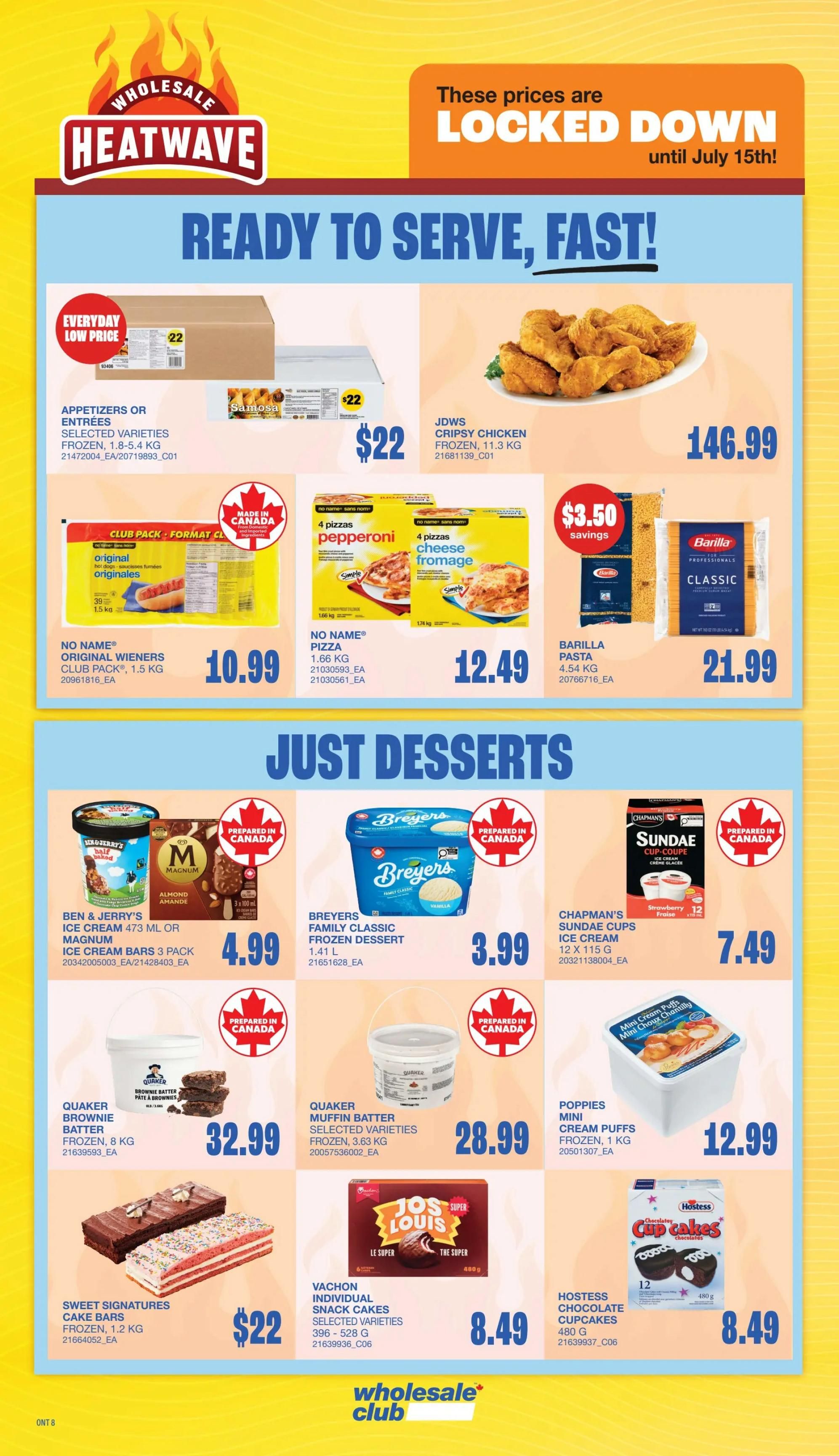 Wholesale Club Heatwave flyer, page 16, featuring 'Ready to Serve, Fast!' deals. Appetizers or Entrees selected varieties frozen are $22. JDWS Crispy Chicken frozen is $146.99. No Name Original Wieners club pack, 1.5 kg, are $10.99. No Name Pizza, 4 pepperoni or 4 cheese, 1.66 kg, is $12.49. Barilla Pasta, 4.54 kg, has $3.50 savings and costs $21.99. Just Desserts include Ben & Jerry's Ice Cream 473 ml or Magnum Ice Cream Bars 3 pack for $4.99. Breyers Family Classic Frozen Dessert, 1.41 L, is $3.99. Chapman's Sundae Cups Ice Cream, 12 x 115 g, are $7.49. Quaker Brownie Batter frozen, 8 kg, is $32.99. Quaker Muffin Batter selected varieties frozen, 3.63 kg, is $28.99. Poppies Mini Cream Puffs frozen, 1 kg, is $12.99. Sweet Signatures Cake Bars frozen, 1.2 kg, are $22. Vachon Individual Snack Cakes selected varieties, 396-528 g, are $8.49. Hostess Chocolate Cupcakes, 480 g, are $8.49. Prices are locked down until July 15th.