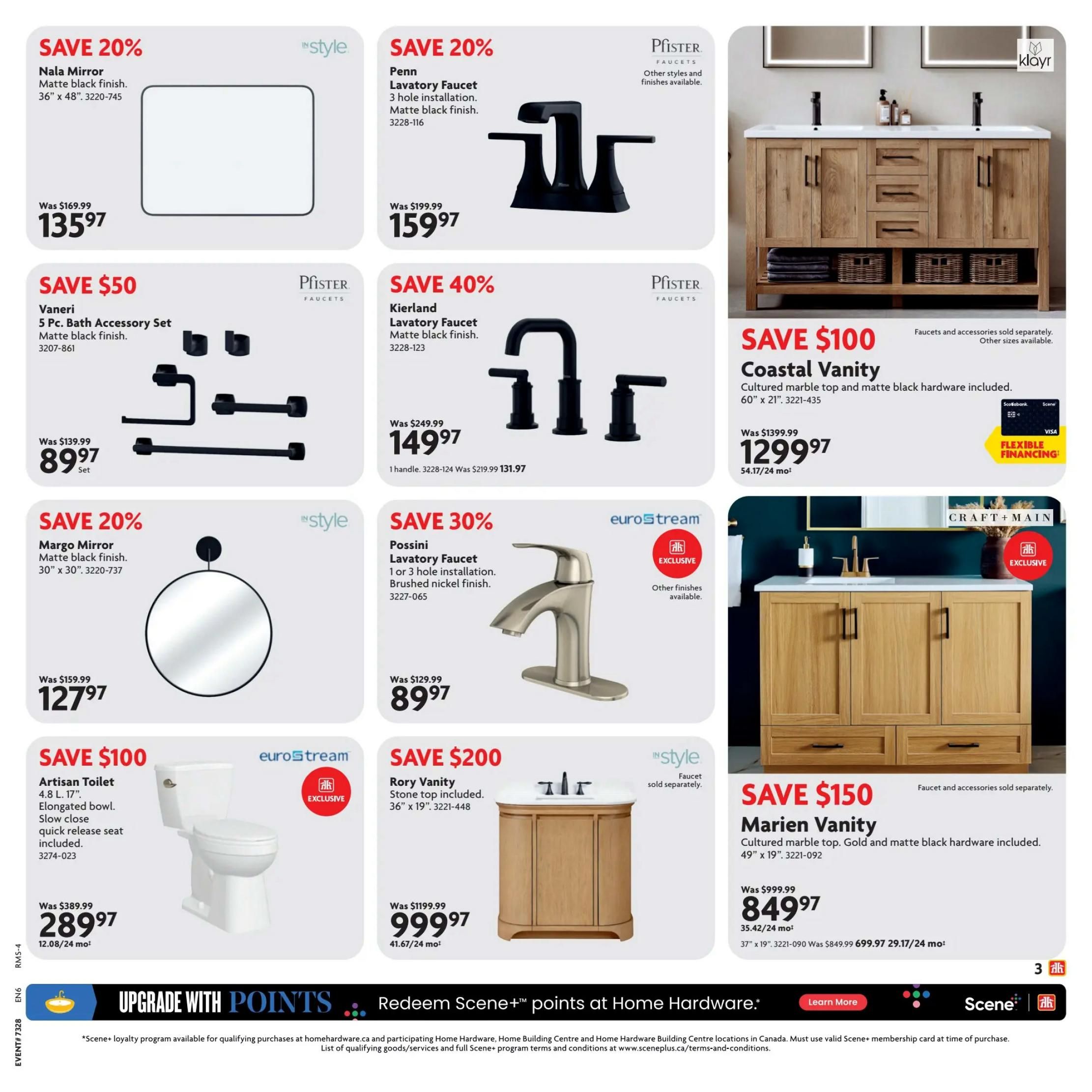 Home Hardware Ontario Ultimate Bath Sale flyer, page 3. Save 20% on the Nala Mirror, matte black finish, 36' x 48', for $135.97. Save 20% on the Penn Lavatory Faucet, 3 hole installation, matte black finish, for $159.97. Save 40% on the Kierland Lavatory Faucet, matte black finish, for $149.97. Save $100 on the Coastal Vanity with cultured marble top and matte black hardware, 60' x 21', for $1299.97. Save 20% on the Margo Mirror, matte black finish, 30' x 30', for $127.97. Save 30% on the Possini Lavatory Faucet, 1 or 3 hole installation, brushed nickel finish, for $89.97. Save $100 on the Artisan Toilet, 4.8 L, 17' elongated bowl, with slow close quick release seat included, for $289.97. Save $200 on the Rory Vanity with stone top, 36' x 19', for $999.97. Save $150 on the Marien Vanity with cultured marble top and matte black hardware, 49' x 19', for $849.97. Flexible financing options are available. Upgrade with points and redeem Scene+ points at Home Hardware.
