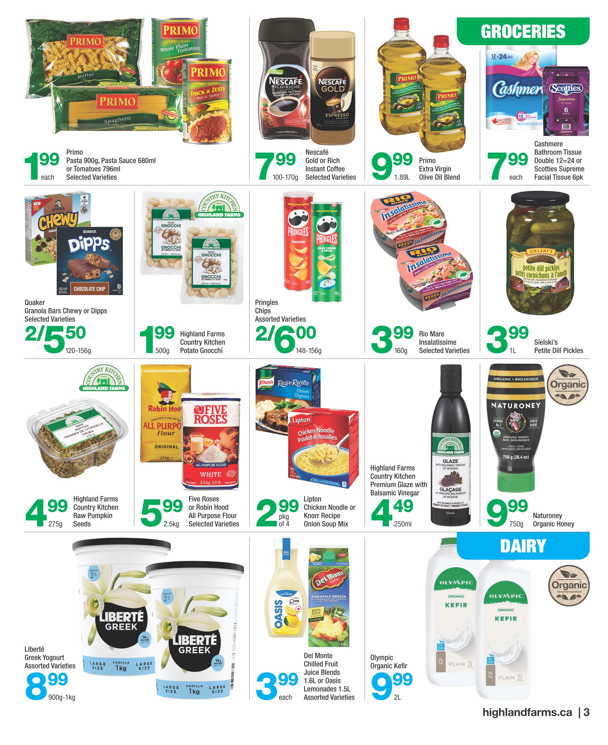 Highland Farms weekly flyer specials page 3 features groceries and dairy. Primo Pasta 900g is $1.99, Primo Pasta Sauce 680ml or Tomatoes 796ml are $1.99 each. Nescafe Gold or Rich Instant Coffee 100-170g is $7.99. Primo Extra Virgin Olive Oil Blend 1.89L is $9.99. Cashmere Bathroom Tissue Double 12-24 rolls or Scotties Supreme Facial Tissue 6pk is $7.99 each. Quaker Chewy Granola Bars or Dipps 120-156g are 2 for $5.50. Highland Farms Country Kitchen Potato Gnocchi 500g is $1.99. Pringles Chips assorted varieties 148-156g are 2 for $6.00. Rio Mare Insalatissime 160g selected varieties are $3.99. Sielski's Petite Dill Pickles 1L are $3.99. Highland Farms Country Kitchen Raw Pumpkin Seeds 275g is $4.99. Five Roses or Robin Hood All Purpose Flour 2.5kg is $5.99. Lipton Chicken Noodle or Knorr Recipe Onion Soup Mix 250ml is $2.99. Highland Farms Country Kitchen Premium Glaze with Balsamic Vinegar 250ml is $4.49. NatuRoney Organic Honey 750g is $9.99. Liberte Greek Yogourt assorted varieties 900g-1kg is $8.99. Del Monte Chilled Fruit Juice Blends or Oasis Lemonades 1.5L assorted varieties are $3.99 each. Olympic Organic Kefir Plain 2L is $9.99.