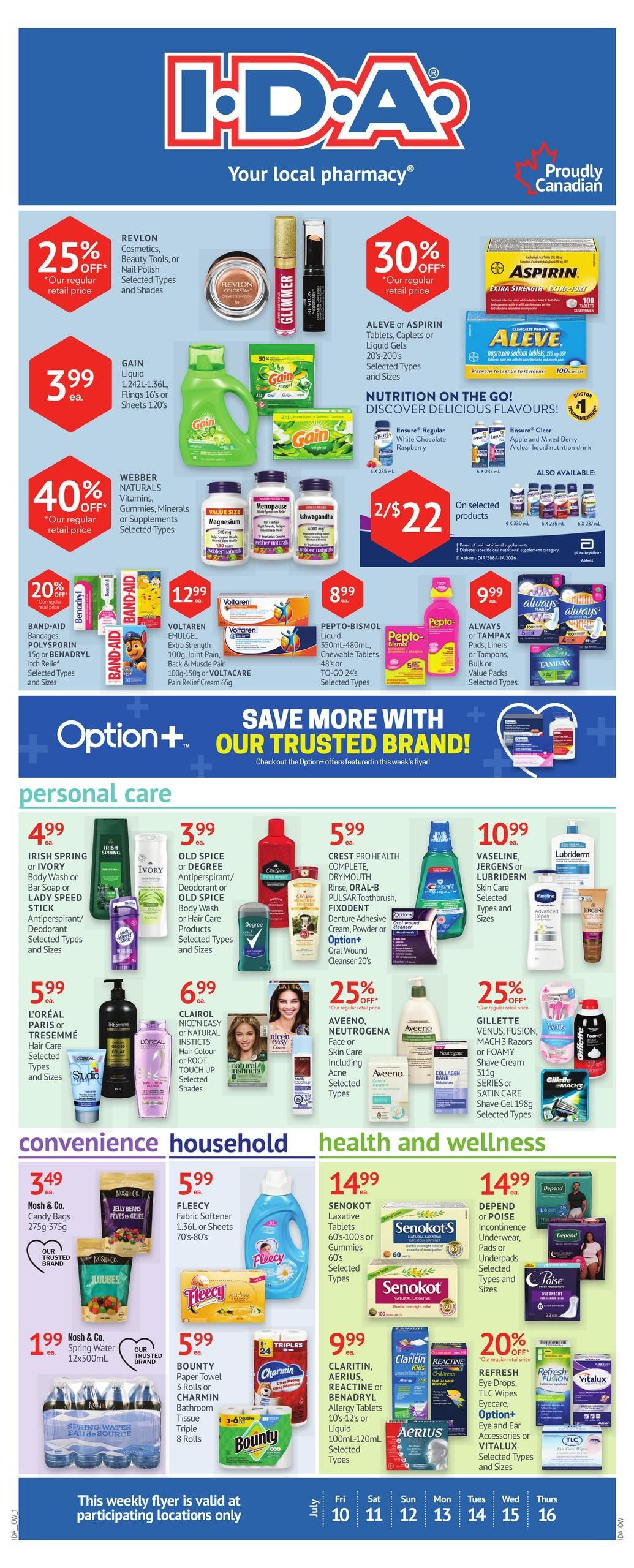 I.D.A. Pharmacy weekly flyer specials. Save 25% off Revlon Cosmetics, Beauty Tools, or Nail Polish. Gain Liquid 1.24L-1.36L or Flings 16's or Sheets 120's are $3.99 each. Save 40% off Webber Naturals Vitamins, Gummies, Minerals or Supplements. Save 30% off Aleve or Aspirin Tablets, Caplets or Liquid Gels. Ensure Regular White Chocolate Raspberry or Clear Apple and Mixed Berry drinks are 2 for $22. Save 20% off Band-Aid Bandages, Polysporin 15g or Benadryl Itch Relief. Voltaren Emulgel Extra Strength 100g, Joint Pain, Back & Muscle Pain or Voltacare Pain Relief Cream 65g are $12.99. Pepto-Bismol Liquid 350mL-480mL, Chewable Tablets 48's or To-Go 24's are $8.99. Always or Tampax Pads, Liners, or Tampons, Bulk or Value Packs are $9.99. Personal Care deals include Irish Spring or Ivory Body Wash or Bar Soap or Lady Speed Stick Antiperspirant/Deodorant for $4.99. Old Spice or Old Spice Body Wash or Hair Care Products for $3.99. Crest Pro Health Complete, Dry Mouth Rinse, Oral-B Pulsar Toothbrush, Fixodent Denture Adhesive Cream, Powder or Option+ Oral Wound Cleanser 20's are $5.99. L'Oreal Paris or Tresemmé Hair Care for $5.99. Clairol Nice'n Easy or Natural Instincts Hair Colour or Root Touch Up are $6.99. Save 25% off Aveeno, Neutrogena Face or Skin Care including Acne Selected Types. Save 25% off Gillette Venus, Fusion, Mach 3 Razors or Foamy Shave Cream 311g Series or Satin Care Shave Gel 198g. Convenience items include Nosh & Co. Candy Bags 275g-375g for $3.49 and Nosh & Co. Spring Water 12x500mL for $1.99. Household items include Fleecy Fabric Softener 1.56L or Sheets 70's-80's for $5.99 and Bounty Paper Towel 3 rolls or Charmin Bathroom Tissue Triple 8 Rolls for $5.99. Health and Wellness deals include Senokot Laxative Tablets 60's-100's or Gummies 60's for $14.99. Depend or Poise Incontinence Underwear, Pads or Underpads Selected Types and Sizes for $14.99. Claritin, Aerius, Reactine or Benadryl Allergy Tablets 10's-12's or Liquid 100mL-120mL are $9.99. Refresh Eye Drops, TLC Wipes, Option+ Eye and Ear Accessories or Vitalux Selected Types and Sizes are 20% off. This weekly flyer is valid at participating locations only.