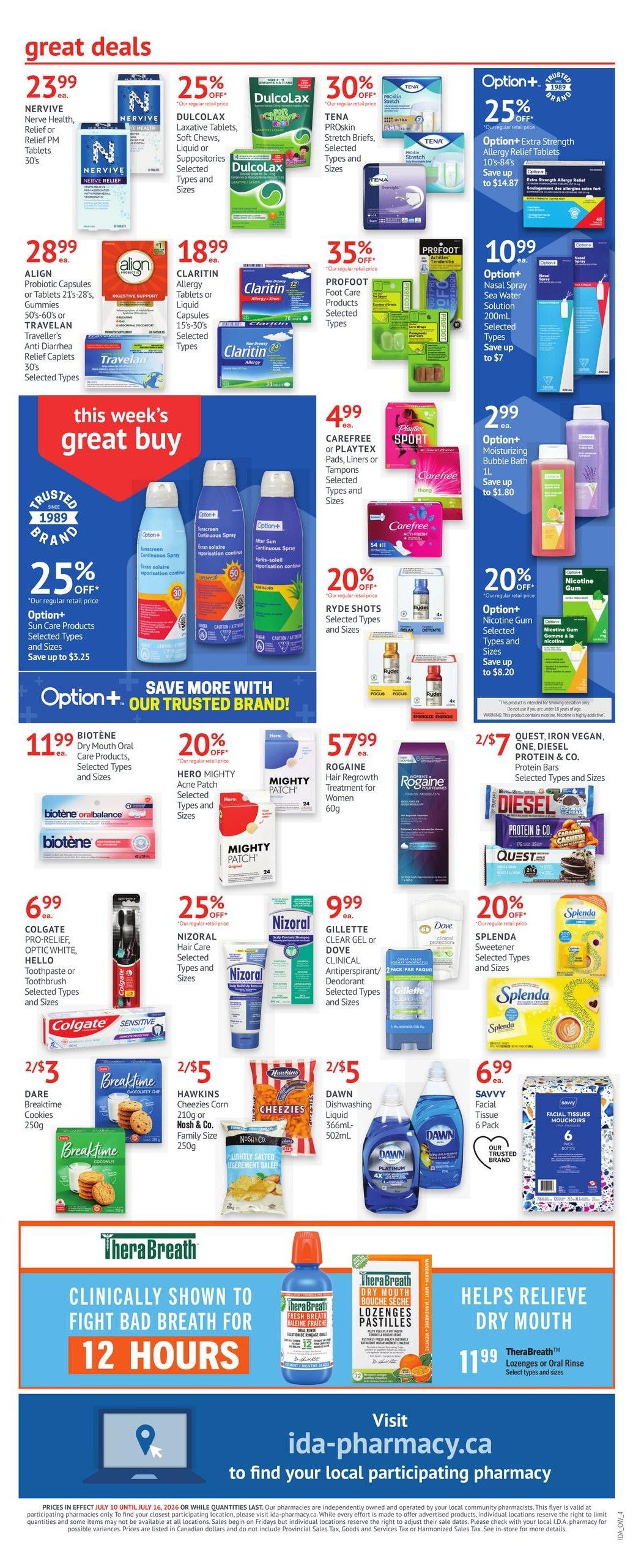 I.D.A. Pharmacy weekly flyer specials page 4. Great deals include NERVIVE Nerve Health, Relief or Relief PM Tablets 30's for $23.99 ea. DULCOLAX Laxative Tablets, Soft Chews, Liquid or Suppositories for 25% off. TENA PROSkin Stretch Briefs, Selected Types and Sizes for 30% off. ALIGN Probiotic Capsules or Tablets 21's-28's, Gummies, 50's or TRAVELAN Traveller's Anti Diarrhea Relief Caplets 30's for $28.99 ea. CLARITIN Allergy Tablets or Liquid Capsules 15's-30's for $18.99 ea. PROFOOT Foot Care Products for 35% off. Option+ Extra Strength Allergy Relief Tablets 10's-84's for 25% off, save up to $14.87. Option+ Nasal Spray Sea Water Solution 200mL for $10.99 ea., save up to $7. This week's great buy features Option+ Sun Care Products for 25% off, save up to $3.25. CAREFREE or PLAYTEX Pads, Liners or Tampons for $4.99 ea. RYDE SHOTS for 20% off. Option+ Moisturizing Bubble Bath 1L for $2.99 ea., save up to $1.80. Option+ Nicotine Gum for 20% off, save up to $8.20. BIOTÈNE Dry Mouth Oral Care Products for $11.99 ea. HERO MIGHTY Acne Patch for 20% off. ROGAINE Hair Regrowth Treatment for Women 60g for $57.99 ea. QUEST, IRON VEGAN, ONE, DIESEL PROTEIN & CO. Protein Bars for 2/ $7. COLGATE PRO-RELIEF, OPTIC WHITE, HELLO Toothpaste or Toothbrush for $6.99 ea. NIZORAL Hair Care for 25% off. GILLETTE CLEAR GEL or DOVE CLINICAL Antiperspirant/Deodorant for $9.99 ea. SPLENDA Sweetener for 20% off. DARE Breaktime Cookies 250g for 2/$3. HAWKINS Cheezies Corn 210g or Nash & Co. Family Size for 2/$5. DAWN Dishwashing Liquid 366mL-502mL for 2/$5. SAVVY Facial Tissue 6 Pack for $6.99 ea. Therabreathe Clinically Shown to Fight Bad Breath for 12 Hours and Helps Relieve Dry Mouth. Therabreathe Lozenges or Oral Rinse for $11.99 ea. Visit ida-pharmacy.ca to find your local participating pharmacy.