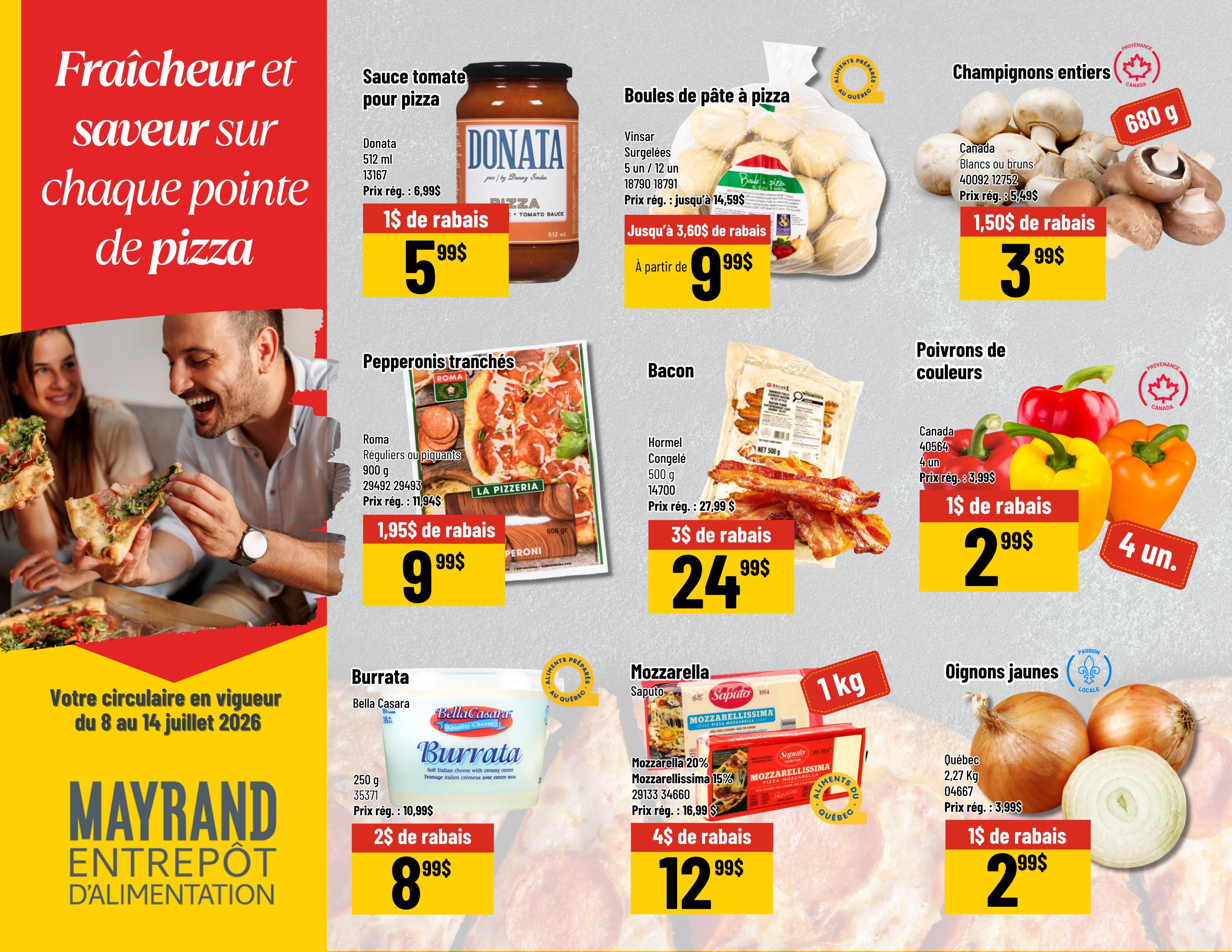Mayrand Weekly Flyer Specials, Page 5. Features pizza-themed ingredients. Donata pizza sauce, 512 ml, on sale for $5.99 with a $1 discount. Vinsar frozen pizza dough balls, 5 units or 12 units, starting at $9.99 with up to $3.60 off. Canada whole mushrooms, white or brown, 680 g, on sale for $3.99 with a $1.50 discount. Roma sliced pepperoni, regular or spicy, 900 g, on sale for $9.99 with a $1.95 discount. Hormel frozen bacon, 500 g, on sale for $24.99 with a $3 discount. Canada bell peppers, 4 units, on sale for $2.99 with a $1 discount. Bella Casara Burrata, 250 g, on sale for $8.99 with a $2 discount. Saputo Mozzarella 20% Mozzarellaissima 15%, 1 kg, on sale for $12.99 with a $4 discount. Québec yellow onions, 2.27 kg, on sale for $2.99 with a $1 discount. The flyer is valid from July 8 to July 14, 2026.