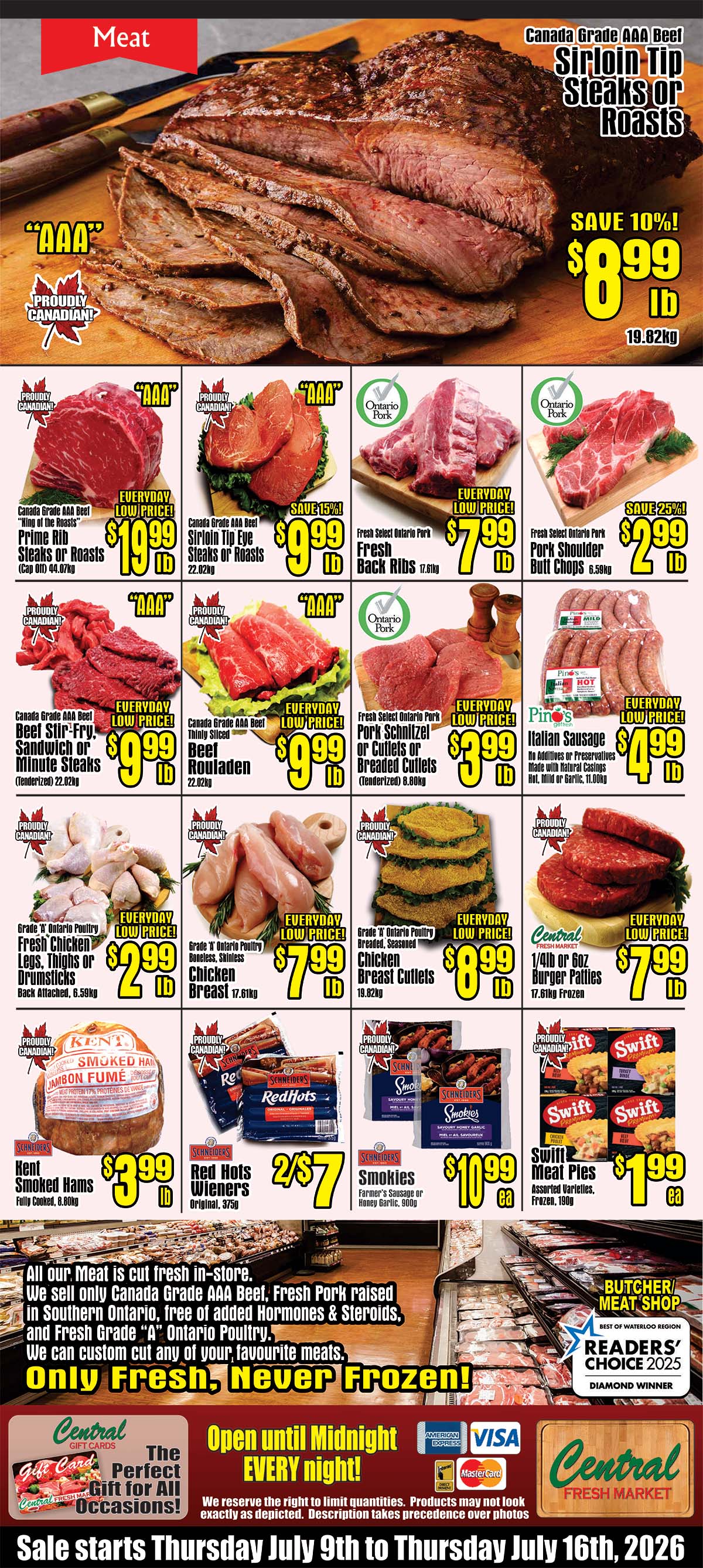 Central Fresh Market weekly flyer specials page 3 features a variety of meat products. Top of the page showcases Canada Grade AAA Beef Sirloin Tip Steaks or Roasts, save 10% at $8.99 lb. Featured below are Canada Grade AAA Beef Prime Rib Steaks or Roasts for $19.99 lb, Canada Grade AAA Beef Sirloin Tip Eye Steaks or Roasts for $9.99 lb with 15% off, and Fresh Select Ontario Pork Fresh Back Ribs for $7.99 lb. Also available are Canada Grade AAA Beef Stir-Fry, Sandwich or Minute Steaks for $9.99 lb, Canada Grade AAA Beef thinly sliced Rouladen for $9.99 lb, and Fresh Select Ontario Pork Schnitzel or Cutlets or Breaded Cutlets for $3.99 lb. Ontario Poultry Fresh Chicken Legs, Thighs or Drumsticks are $2.99 lb, Boneless, Skinless Chicken Breast for $7.99 lb, and Grade 'A' Ontario Poultry Breaded, Seasoned Chicken Breast Cutlets for $8.99 lb. Central Fresh Market 1/4lb or 6oz Burger Patties are $7.99 lb. Other specials include Kent Smoked Hams for $3.99 lb, Schneiders Red Hots Wieners 2 for $7, and Schneiders Smokies Farmer's Sausage or Honey Garlic for $10.99 each. Swift Meat Pies are $1.99 each. The flyer highlights that all meat is cut fresh in-store, featuring Canada Grade AAA Beef, Fresh Pork raised in Southern Ontario free of added hormones and steroids, and Fresh Grade 'A' Ontario Poultry. They offer custom cuts and emphasize 'Only Fresh, Never Frozen!'. The store is open until midnight every night and accepts American Express, Visa, and Mastercard. The sale runs from Thursday, July 9th to Thursday, July 16th, 2026.