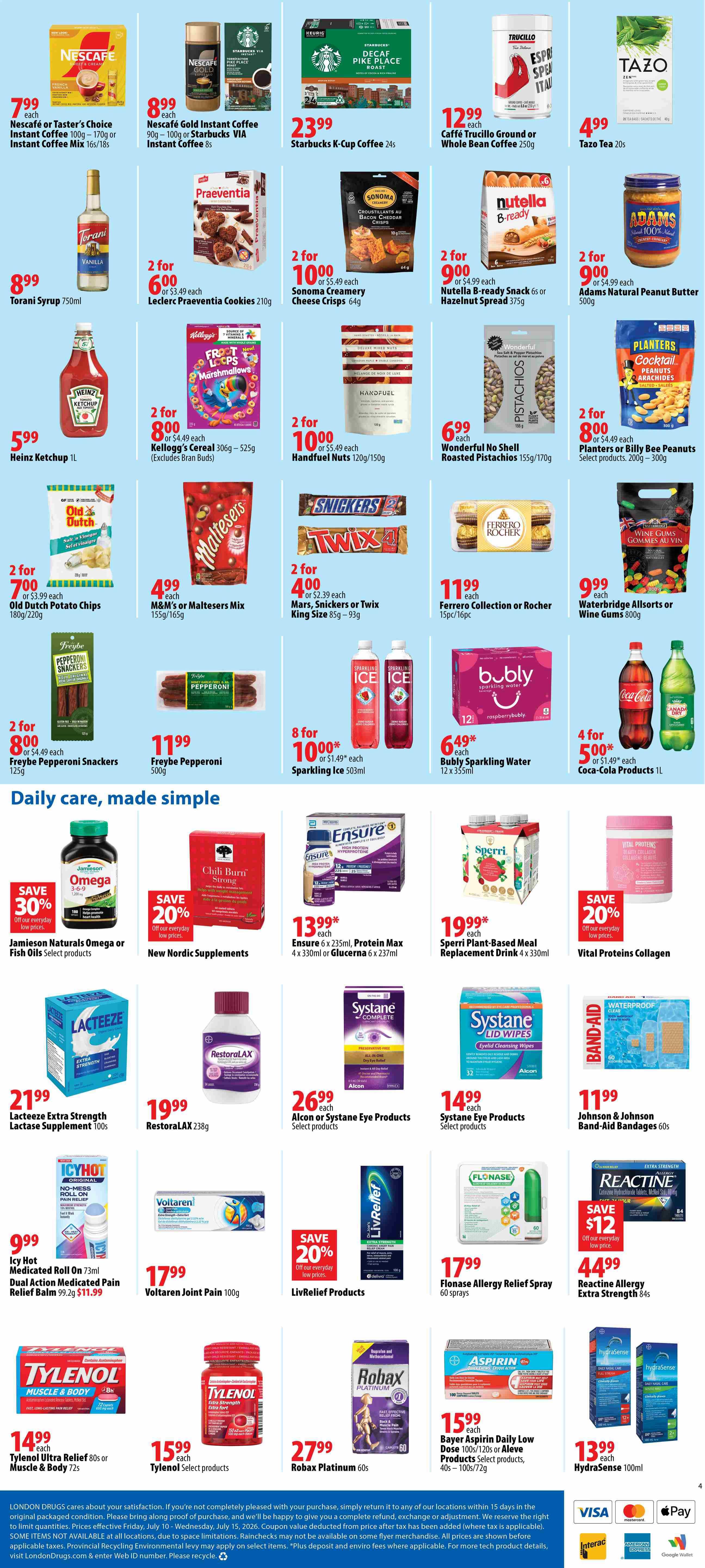 London Drugs Weekly Flyer Specials Page 4. Featuring Nescafe or Taster's Choice Instant Coffee for $7.99, Nescafe Gold Instant Coffee or Starbucks VIA Instant Coffee for $8.99, and Starbucks K-Cup Coffee for $23.99. Also available are Caffe Trucillo Ground or Whole Bean Coffee for $12.99 and Tazo Tea for $4.99. On sale are Torani Syrup for $8.99, Leclerc Praeventia Cookies for 2 for $6.00, Sonoma Creamery Cheese Crisps for 2 for $10.00, Nutella B-ready Snack or Hazelnut Spread for 2 for $9.00, and Adams Natural Peanut Butter for 2 for $9.00. Heinz Ketchup is $5.99. Kellogg's Cereal is 2 for $8.00, Handfuel Nuts are 2 for $10.00, Wonderful No Shell Roasted Pistachios for $6.99, and Planters or Billy Bee Peanuts for 2 for $8.00. Old Dutch Potato Chips are 2 for $7.00, M&M's or Maltesers Mix for $4.99, Mars, Snickers or Twix King Size bars for 2 for $4.00, and Ferrero Collection or Rocher for $11.99. Freybe Pepperoni Snackers are 2 for $8.00, Freybe Pepperoni for $11.99, Sparkling Ice for 8 for $10.00, and Waterbridge Allsorts or Wine Gums for $9.99. In the 'Daily care, made simple' section, Jamieson Naturals Omega or Fish Oils are on sale with 30% off, New Nordic Supplements have 20% off, Ensure is $13.99, Sperri Plant-Based Meal Replacement Drink is $19.99, and Vital Proteins Collagen has 20% off. Lacteeze Extra Strength Lactase Supplement is $21.99, RestoraLAX is $19.99, Alcon or Systane Eye Products are $26.99, and Systane Eye Products are $14.99. Johnson & Johnson Band-Aid Bandages are $11.99. Icy Hot Roll On is $9.99, Voltaren Joint Pain is $17.99, LivRelief Products have 20% off, and Flonase Allergy Relief Spray is $17.99. Reactine Allergy Extra Strength is $44.99. Tylenol Ultra Relief or Muscle & Body is $14.99, Tylenol Select products are $15.99, Robax Platinum is $27.99, and Bayer Aspirin Daily Low Dose or Aleve Products are $15.99. Hydrasense is $13.99.