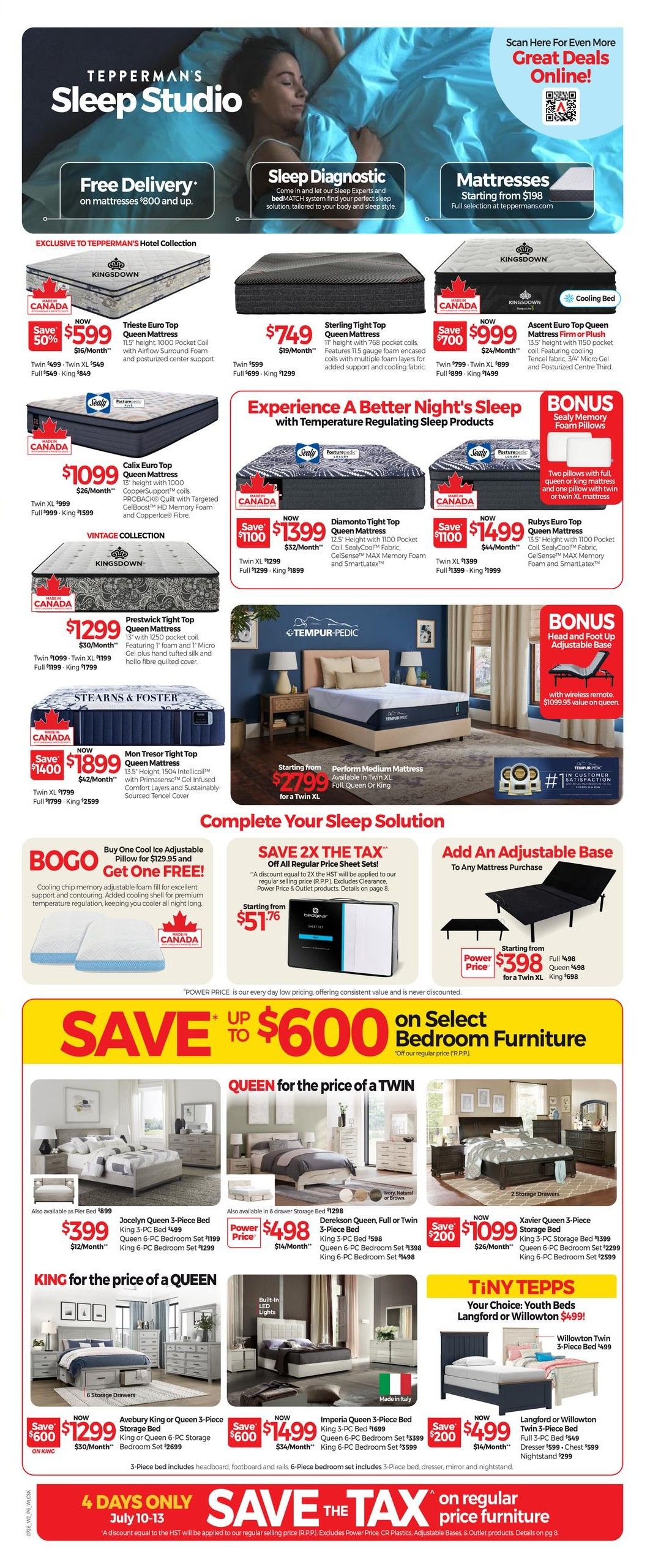 Tepperman's Sleep Studio flyer, page 6. Features 'Free Delivery' on mattresses $800 and up, and 'Sleep Diagnostic' service. Mattresses starting from $198. Featured mattresses include: Trieste Euro Top Queen Mattress for $599 (save 50%), Sterling Tight Top Queen Mattress for $749, Ascent Euro Top Queen Mattress Firm or Plush for $1399 (save $700), Calix Euro Top Queen Mattress for $1099, Diamanto Tight Top Queen Mattress for $1399 (save $1100), Rubys Euro Top Queen Mattress for $1499 (save $1100), Prestwick Tight Top Queen Mattress for $1299, Mon Tresor Tight Top Queen Mattress for $1899 (save $1400), and Perform Medium Mattress starting at $2799 for a Twin XL. Also available is a Tempur-Pedic Perform Medium Mattress starting at $2799 for a Twin XL. Complete your sleep solution with 'Buy One Cool Ice Adjustable Pillow for $129.95 and Get One FREE!' and 'SAVE 2X THE TAX' on all regular price sheet sets starting from $51.76. Add an adjustable base to any mattress purchase starting from $398. Save up to $600 on select bedroom furniture. Bedroom sets include: Jocelyn Queen 3-Piece Bed for $399 (Queen 6-PC Bedroom Set $1199, King 6-PC Bedroom Set $1299), Dereksen Queen, Full or Twin 3-Piece Bed for $498 (King 3-PC Bed $598, Queen 6-PC Bedroom Set $1398, King 6-PC Bedroom Set $1498), Xavier Queen 3-Piece Storage Bed for $1099 (King 3-PC Storage Bed $1399, Queen 6-PC Bedroom Set $1299, King 6-PC Bedroom Set $2599). 'King for the price of a Queen' deals include: Avebury King or Queen 3-Piece Storage Bed for $1299 (King or Queen 6-PC Storage Bed $2699) and Imperia Queen 3-Piece Bed for $1499 (King 3-PC Bed $1399, Queen 6-PC Bedroom Set $3399, King 6-PC Bedroom Set $3599). 'Tiny Tepps' youth beds include Willowton Twin 3-Piece Bed for $499 and Langford or Willowton Twin 3-Piece Bed for $499. 'Save The Tax' event on regular price furniture from July 10-13.