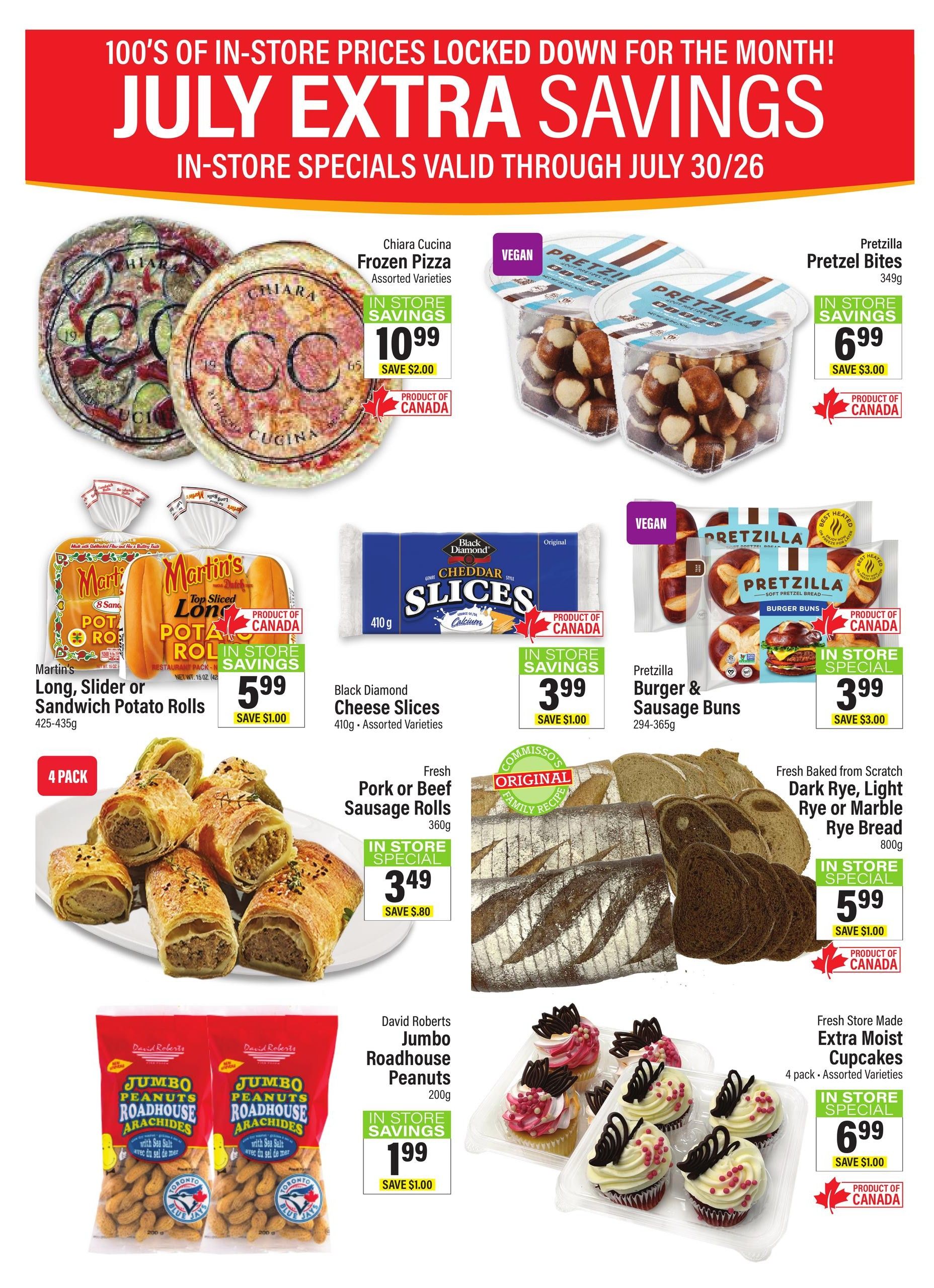 Commisso's Fresh Foods weekly flyer specials for July. Featuring Chiara Cucina Frozen Pizza for $10.99, save $2.00. Pretzzilla Pretzel Bites (vegan) for $6.99, save $3.00. Martin's Long, Slider or Sandwich Potato Rolls (425-435g) for $5.99, save $1.00. Black Diamond Cheddar Cheese Slices (410g, assorted varieties) for $3.99, save $1.00. Fresh Pork or Beef Sausage Rolls (360g) for $3.49, save $0.80. Pretzzilla Burger & Sausage Buns (vegan, 294-365g) for $3.99, save $3.00. Fresh Baked from Scratch Dark Rye, Light Rye or Marble Rye Bread (800g) for $5.99, save $1.00. David Roberts Jumbo Roadhouse Peanuts (200g) for $1.99, save $1.00. Fresh Store Made Extra Moist Cupcakes (4 pack, assorted varieties) for $6.99, save $1.00. All products are in-store specials and many are products of Canada.