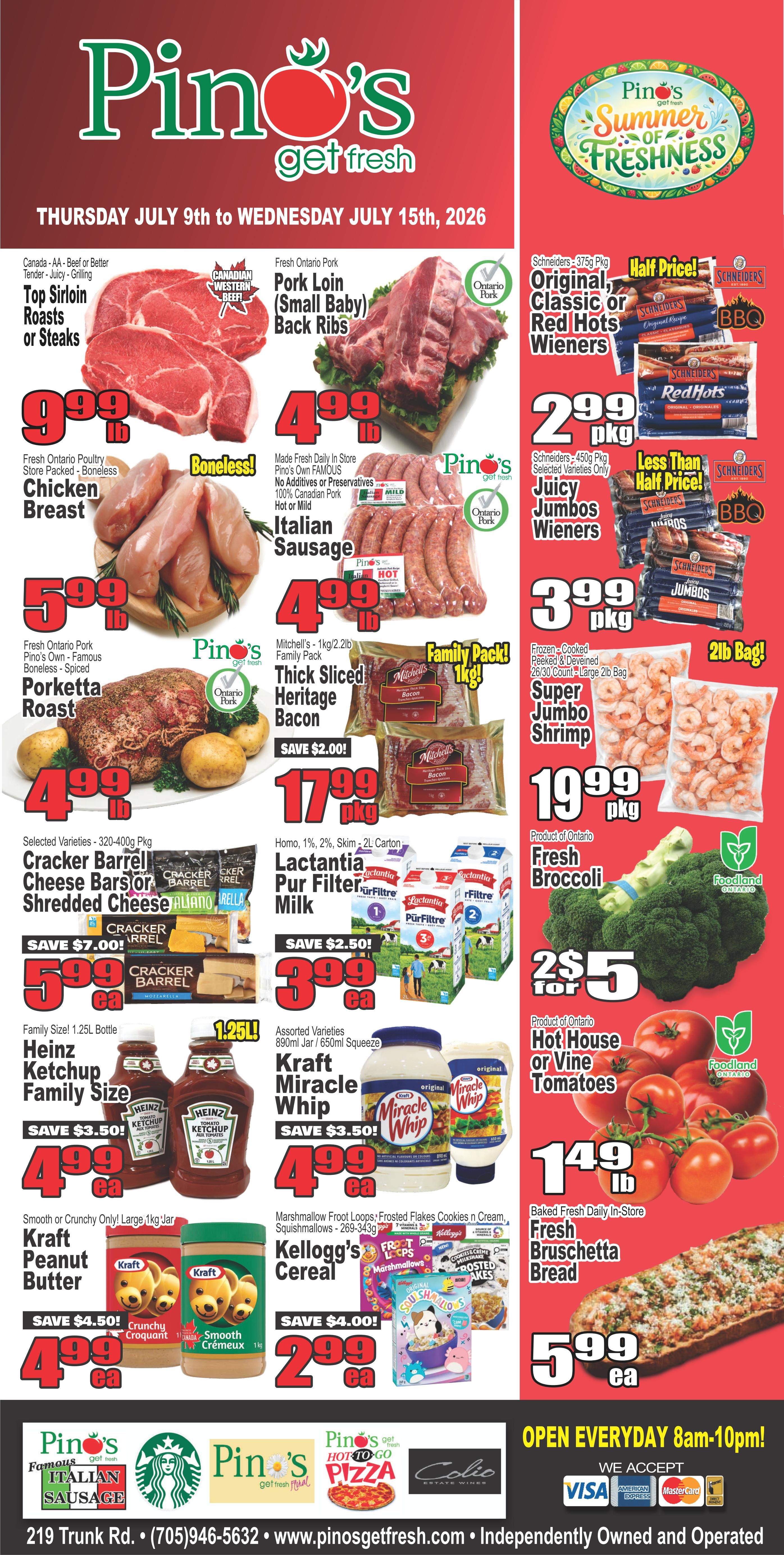 Pino's Get Fresh weekly flyer specials from Thursday, July 9th to Wednesday, July 15th, 2026. Featured items include Canada AA Beef or Better Top Sirloin Roasts or Steaks for $9.99 lb, Fresh Ontario Pork Pork Loin (Small Baby) Back Ribs for $4.99 lb, and Fresh Ontario Pork Pino's Own Famous Boneless Chicken Breast for $5.99 lb. Also available are Made Fresh Daily In Store Pino's Own Famous 100% Canadian Pork Italian Sausage for $4.99 lb. Mitchell's 1kg/2.2lb Family Pack Thick Sliced Heritage Bacon is on sale for $17.99 pkg, save $2.00. Schnehiders 375g Pkg Original, Classic or Red Hots Wieners are half price at $2.99 pkg, and Schnehiders 450g Pkg Selected Varieties Juicy Jumbos Wieners are less than half price at $3.99 pkg. Frozen-Cooked Peeled & Deveined 26/30 Count 2lb Bag Super Jumbo Shrimp is $19.99 pkg. Product of Ontario Fresh Broccoli is 2 for $5. Hot House or Vine Tomatoes are $1.49 lb. Baked Fresh Daily In-Store Fresh Bruschetta Bread is $5.99 ea. Selected Varieties 320-400g Pkg Cracker Barrel Cheese Bars, Shredded Cheese or Sliced Cheese are $5.99 ea, save $7.00. Lactantia Pur Filter Milk (Homo, 1%, 2%, Skim) 2L Carton is $3.99 ea, save $2.50. Heinz Ketchup Family Size 1.25L Bottles are $4.99 ea, save $3.50. Assorted Varieties 890ml Jar or 650ml Squeeze Kraft Miracle Whip is $4.99 ea, save $3.50. Smooth or Crunchy Only! Large 1kg Jar Kraft Peanut Butter is $4.99 ea, save $4.50. Marshmallow Froot Loops, Frosted Flakes, Cookies n Cream, Squishmallows 269-343g Kellogg's Cereal is $2.99 ea, save $4.00. Pino's Famous Italian Sausage, Pino's Get Fresh Pizza, and Colio Estate Wines are also featured. The store is open everyday 8am-10pm and accepts Visa, American Express, and Mastercard.