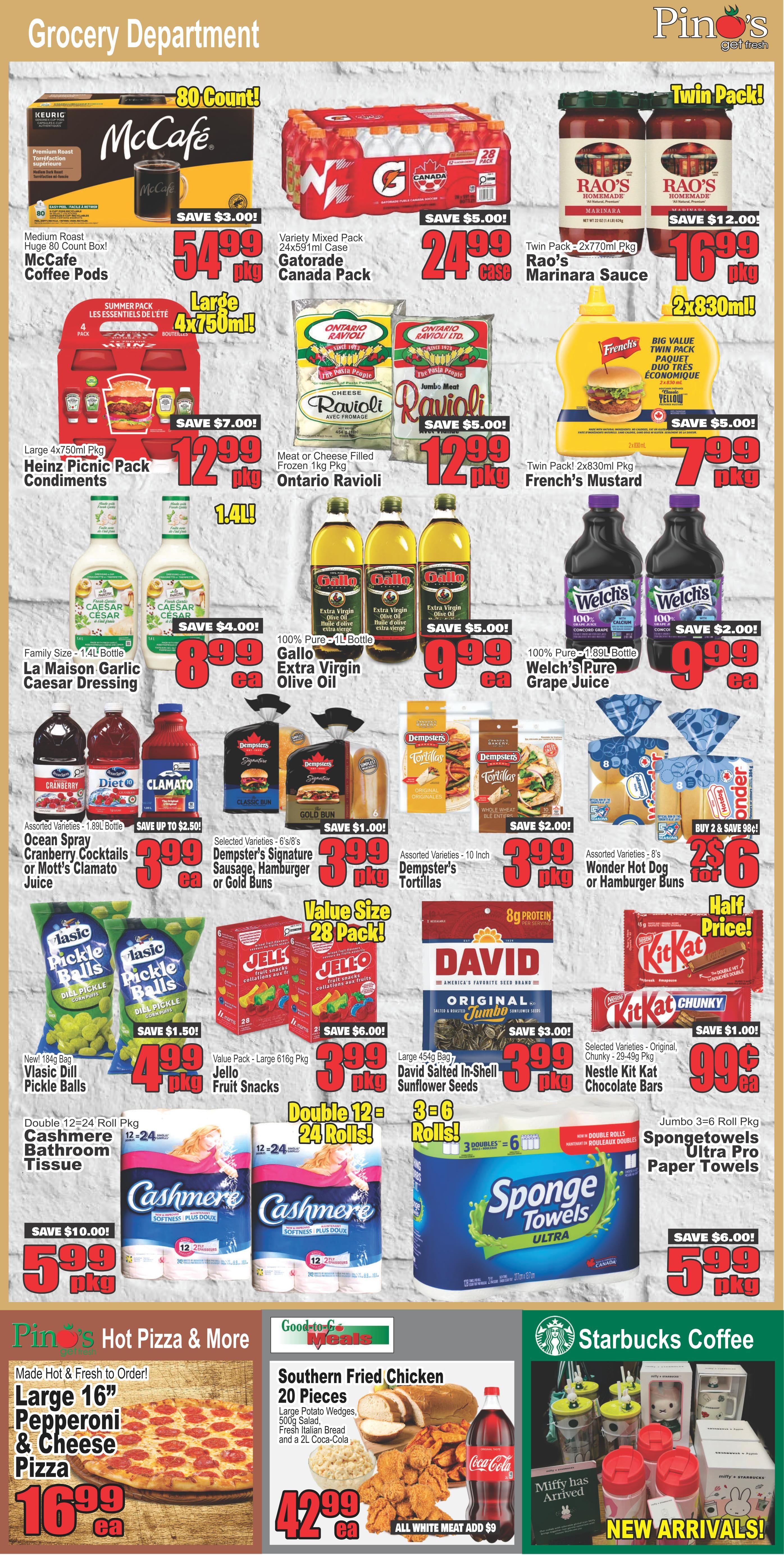 Pino's Get Fresh Grocery Department flyer page 4 features McCafe Medium Roast Coffee Pods, 80 count, for $54.99 with a $3.00 saving. Also available is a 24x591ml case of Gatorade Canada Pack for $24.99, saving $5.00. Rao's Homemade Marinara Sauce, twin pack of 2x270ml, is on sale for $16.99, a $12.00 saving. Heinz Picnic Pack Condiments, large 4x750ml, are $12.99 with a $7.00 saving. Ontario Ravioli, 1kg, meat or cheese filled, is $12.99, saving $5.00. French's Mustard, twin pack of 2x830ml, is $7.99, saving $5.00. La Maison Garlic Caesar Dressing, family size 1.4L bottle, is $8.99, saving $4.00. Gallo Extra Virgin Olive Oil, 100% pure, 1L bottle, is $9.99, saving $5.00. Welch's Pure Grape Juice, 100% pure, 1.89L bottle, is $9.99, saving $2.00. Assorted Ocean Spray Cranberry Cocktails or Mott's Cocktails, 1.89L, are $3.99, saving up to $2.50. Dempster's Signature Sausage, Hamburger or Gold Buns, 6 or 8 count, are $3.99 per package, saving $1.00. Dempster's Tortillas, 10 inch, assorted varieties, are $3.99 per package, saving $2.00. Wonder Hot Dog or Hamburger Buns, 8 count, are 2 for $6.00. Vlasic Dill Pickle Balls, new 184g bag, are $4.99 per package, saving $1.50. Jell-O Fruit Snacks, value pack 616g, are $3.99 per package, saving $6.00. David Salted In-Shell Sunflower Seeds, large 454g bag, are $3.99 per package, saving $3.00. Nestlé Kit Kat Chunky Chocolate Bars, selected varieties, 28-49g, are 2 for $5.00. Cashmere Bathroom Tissue, double 12=24 roll, is $5.99 per package, saving $10.00. SpongeTowels Ultra Pro Paper Towels, jumbo 3=6 roll, are $5.99 per package, saving $6.00. Pino's Hot Pizza & More offers a large 16' Pepperoni & Cheese Pizza for $16.99 each. Good-to-Go Meals features Southern Fried Chicken, 20 pieces, with potato wedges, 500g salad, fresh Italian bread and a 2L Coca-Cola for $42.99 each, with an option for all white meat at an additional $9. Starbucks Coffee has new arrivals including Miffy themed mugs and tumblers.