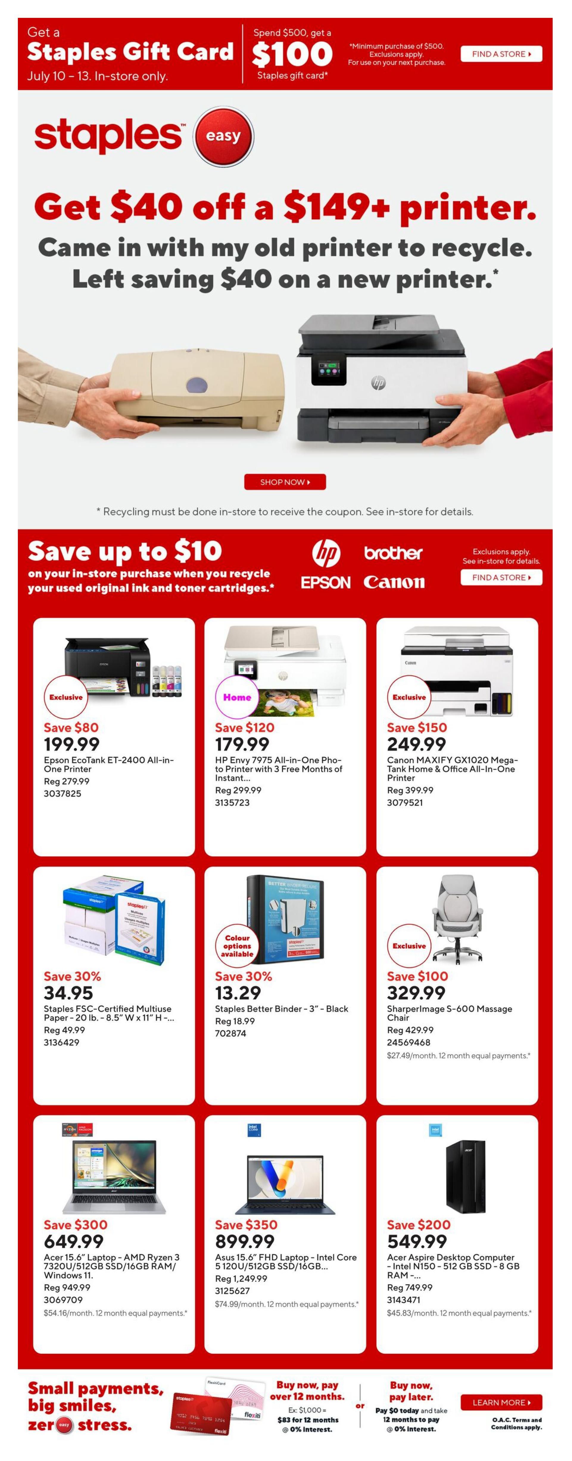 Staples weekly flyer specials. Get a $100 Staples Gift Card when you spend $500, valid July 10-13 in-store only. Get $40 off a $149+ printer when you recycle your old printer. Save up to $10 on in-store purchases when you recycle used original ink and toner cartridges. Featured products include: Epson EcoTank ET-2400 All-in-One Printer for $199.99 (save $80), HP Envy 7975 All-in-One Photo-to-Printer with 3 Free Months of Instant Ink for $179.99 (save $120), and Canon MAXIFY GX1020 Mega-Tank Home & Office All-in-One Printer for $249.99 (save $150). Also available: Staples FSC-Certified Multiuse Paper - 20 lb. - 8.5' W x 11' H for $34.95 (save 30%) and Staples Better Binder - 3' - Black for $13.29 (save 30%). The SharperImage S-600 Massage Chair is on sale for $329.99 (save $100). Laptops on sale include: Acer 15.6' Laptop - AMD Ryzen 3 7320U/512GB SSD/16GB RAM/Windows 11 for $649.99 (save $300) and Asus 15.6' FHD Laptop - Intel Core i5 120U/512GB SSD/16GB RAM for $899.99 (save $350). An Acer Aspire Desktop Computer - Intel N150 - 512 GB SSD - 8 GB RAM is available for $549.99 (save $200). Payment options include buy now, pay over 12 months with 0% interest or buy now, pay later with 12 months to pay at 0% interest.