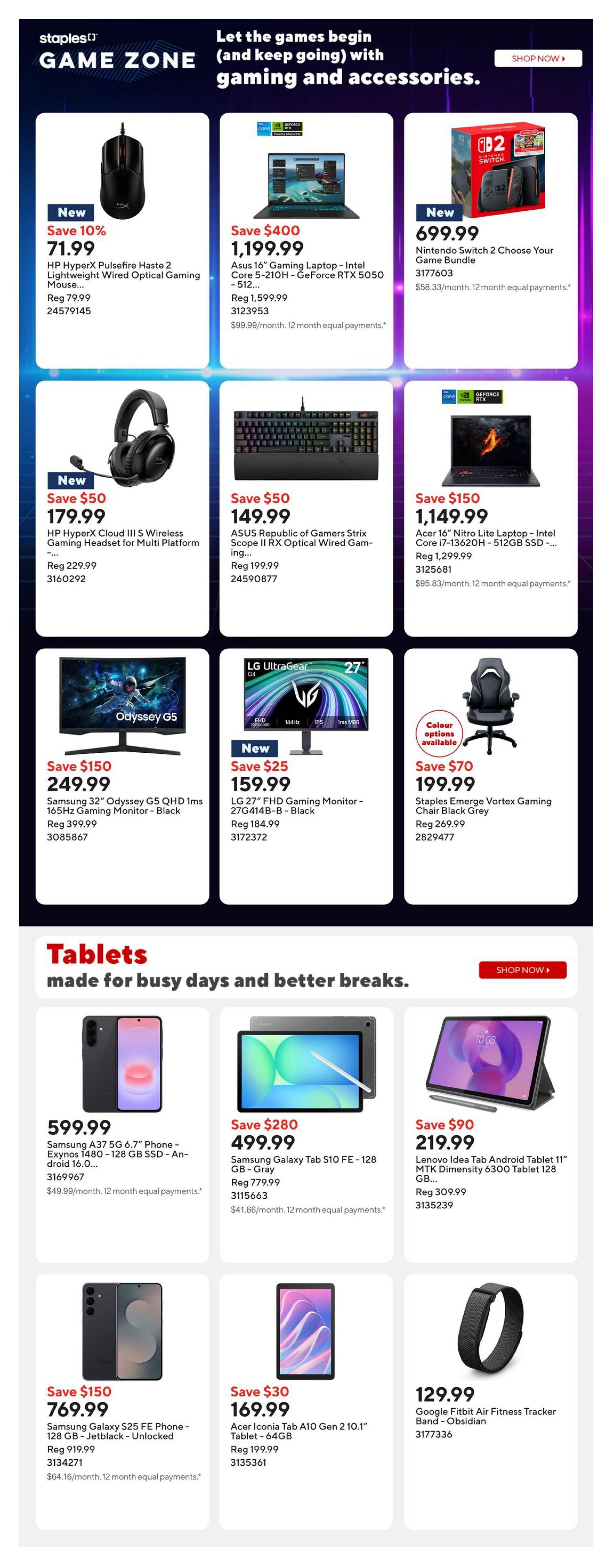 Staples Game Zone page 8 features gaming and accessories. New HP HyperX Pulsefire Haste 2 Lightweight Wired Optical Gaming Mouse on sale for $71.99 (save 10%, reg $79.99). Asus ROG Strix G15 Gaming Laptop - Intel Core i5-210H - GeForce RTX 5050 - 512GB SSD is $1,199.99 (save $400, reg $1,599.99). New Nintendo Switch 2 Choose Your Game Bundle for $699.99. HP HyperX Cloud III S Wireless Gaming Headset for Multi Platform is $179.99 (save $50, reg $229.99). ASUS Republic of Gamers Strix Scope II RX Optical Wired Gaming Keyboard is $149.99 (save $50, reg $199.99). Acer 16' Nitro Lite Laptop - Intel Core i7-13620H - 512GB SSD is $1,149.99 (save $150, reg $1,299.99). Samsung 32' Odyssey G5 QHD 1ms 165Hz Gaming Monitor - Black is $249.99 (reg $399.99). New LG 27' FHD Gaming Monitor - 144Hz - Black is $159.99 (save $25, reg $184.99). Staples Emerge Vortex Gaming Chair Black Grey is $199.99 (save $70, reg $269.99). Tablets section includes Samsung A33 5G 6.7' Phone - Exynos 1480 - 128 GB SSD - Android 16.0... for $599.99. Samsung Galaxy Tab S10 FE - 128 GB - Gray is $499.99 (save $280, reg $779.99). Lenovo Idea Tab Android Tablet 11' MTK Dimensity 6300 Tablet 128 GB - Gray is $219.99 (save $90, reg $309.99). Samsung Galaxy S25 FE Phone - 128 GB - Jetblack - Unlocked is $769.99 (save $150, reg $919.99). Acer Iconia Tab A10 Gen 2 10.1' Tablet - 64GB is $169.99 (save $30, reg $199.99). Google Fitbit Air Fitness Tracker Band - Obsidian is $129.99.