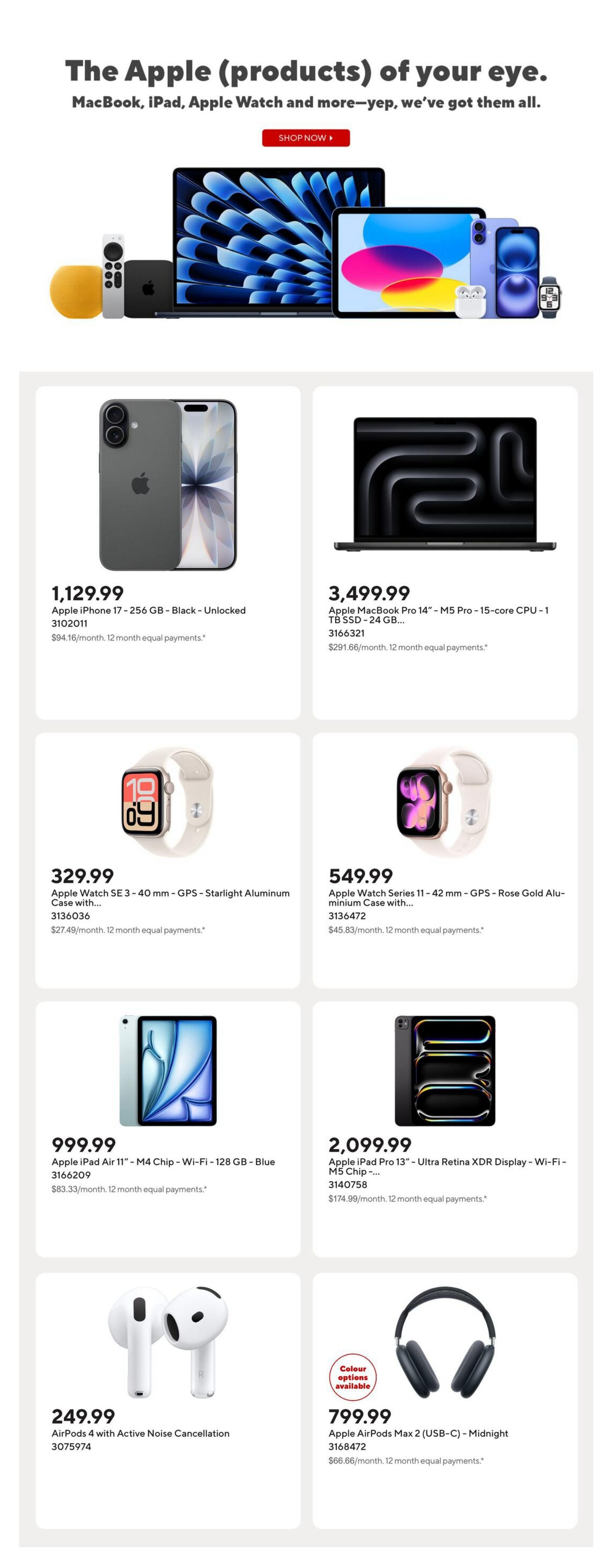 Staples Weekly Flyer Specials, Page 9. Featuring Apple products. An Apple iPhone 17 - 256 GB - Black - Unlocked is available for $1,129.99. An Apple MacBook Pro 14' - M5 Pro - 15-core CPU - 1 TB SSD - 24 GB is priced at $3,499.99. The Apple Watch SE 3 - 40 mm - GPS - Starlight Aluminum Case with... is $329.99. The Apple Watch Series 11 - 42 mm - GPS - Rose Gold Aluminum Case with... is $549.99. An Apple iPad Air 11' - M4 Chip - Wi-Fi - 128 GB - Blue is available for $999.99. The Apple iPad Pro 13' - Ultra Retina XDR Display - Wi-Fi - M5 Chip -... is $2,099.99. AirPods 4 with Active Noise Cancellation are priced at $249.99. Apple AirPods Max 2 (USB-C) - Midnight are available for $799.99, with colour options available.