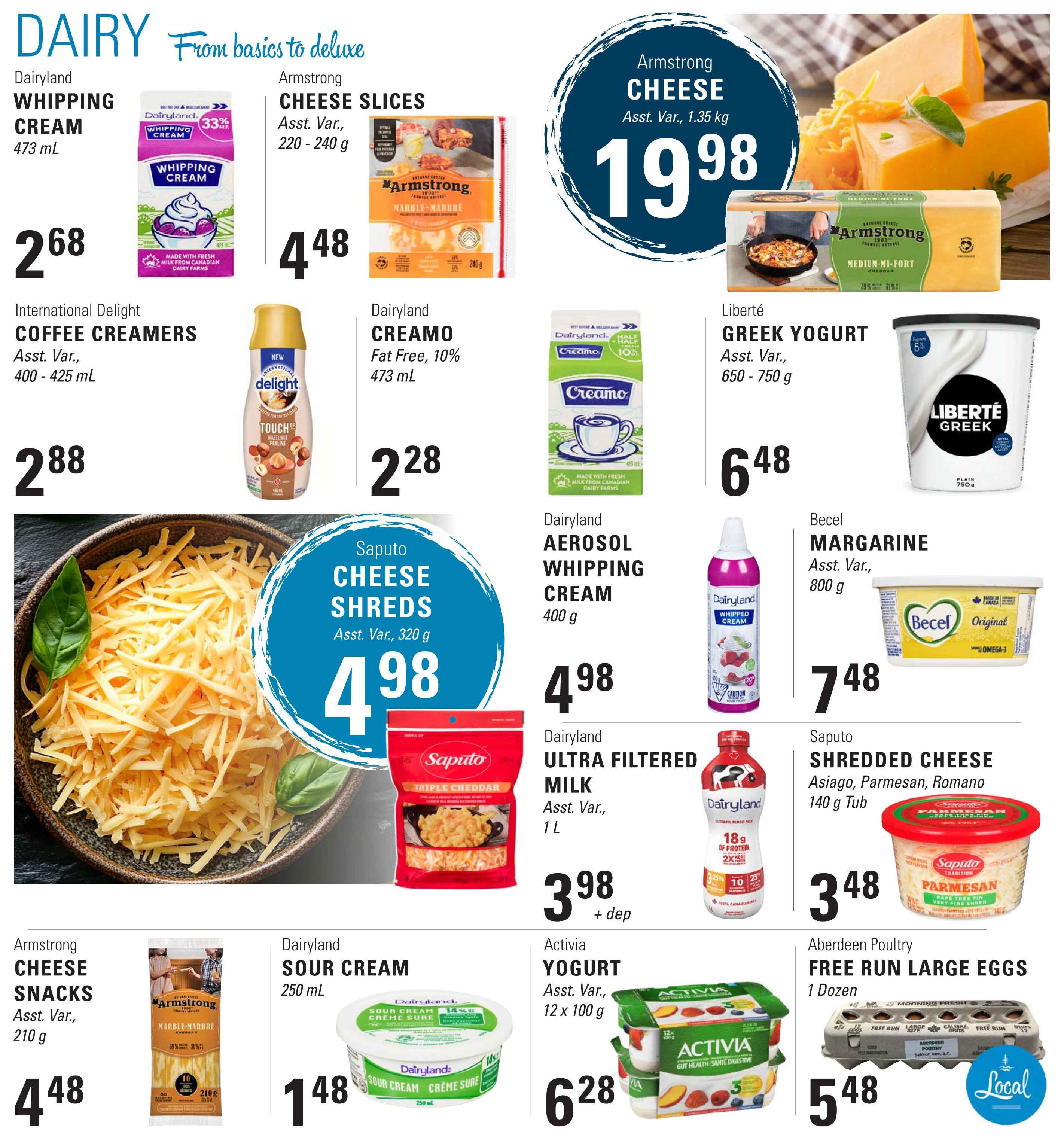 Askew's Foods weekly flyer specials, page 8. Featuring dairy products. Dairyland Whipping Cream 473 mL for $2.68. Armstrong Cheese Slices, Asst. Var., 220-240 g for $4.48. Armstrong Cheese, Asst. Var., 1.35 kg for $19.98. International Delight Coffee Creamers, Asst. Var., 400-425 mL for $2.88. Dairyland Creamo Fat Free, 10% 473 mL for $2.28. Liberté Greek Yogurt, Asst. Var., 650-750 g for $6.48. Saputo Cheese Shreds, Asst. Var., 320 g for $4.98. Dairyland Aerosol Whipping Cream 400 g for $4.98. Becel Margarine, Asst. Var., 800 g for $7.48. Dairyland Ultra Filtered Milk, Asst. Var., 1 L for $3.98 plus deposit. Saputo Shredded Cheese (Asiago, Parmesan, Romano), 140 g Tub for $3.48. Armstrong Cheese Snacks, Asst. Var., 210 g for $4.48. Dairyland Sour Cream 250 mL for $1.48. Activia Yogurt, Asst. Var., 12 x 100 g for $6.28. Aberdeen Poultry Free Run Large Eggs, 1 Dozen for $5.48.