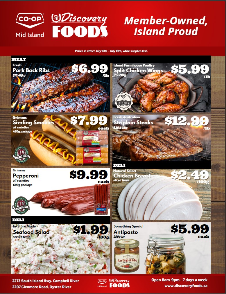 Discovery Foods Weekly Flyer Specials for July 12th - July 18th. Featured meat products include Fresh Pork Back Ribs for $6.99/lb and Island Farmhouse Poultry Split Chicken Wings for $5.99/lb. Also available are Grimm's Sizzling Smokies at $7.99 each for a 450g package and Fresh Australian Striploin Steaks for $12.99/lb. Deli items include Grimm's Pepperoni (all varieties) for $9.99 each for a 600g package, Natural Select Chicken Breast sliced fresh for $2.49/100g, In-Store Made Seafood Salad for $1.99/100g, and Something Special Antipasto for $5.99 each for a 250g jar. Discovery Foods is located at 2273 South Island Hwy, Campbell River and 2207 Glenmore Road, Oyster River, open 7 days a week from 8am to 9pm.