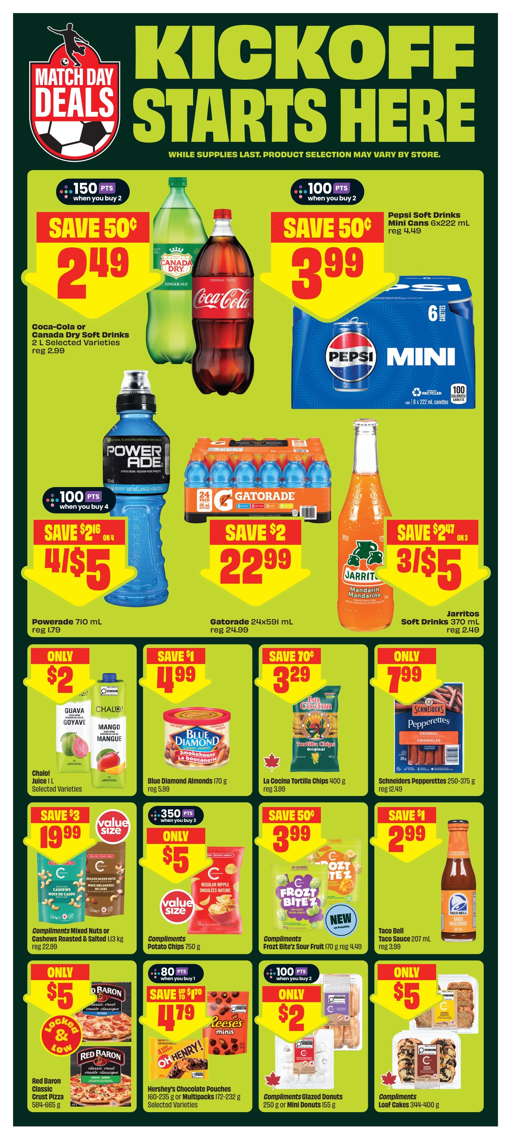 FreshCo weekly flyer specials page 7 features 'Kickoff Starts Here' Match Day Deals. Save 50¢ on Coca-Cola or Canada Dry Soft Drinks 2 L, on sale for $2.49, with 150 bonus points when you buy 2. Save 50¢ on Pepsi Soft Drinks Mini Cans 6x222 mL, on sale for $3.99, with 100 bonus points when you buy 2. Powerade 710 mL is 4 for $5 (save $2 on 4), regular price $1.79. Gatorade 24x591 mL is $22.99 (save $2), regular price $24.99. Jarritos Soft Drinks 370 mL are 3 for $5 (save $2.47 on 3), regular price $2.49. Chaloi Juice 1 L Selected Varieties are only $2. Blue Diamond Almonds 170 g are $1.99 (save $1), regular price $5.99. La Cocina Tortilla Chips 400 g are $3.29 (save 70¢), regular price $3.99. Schriders Pepperettes 250-375 g are only $7.99, regular price $12.49. Compliments Mixed Nuts or Cashews Roasted & Salted 1.13 kg are $19.99 (save $3), value size. Compliments Potato Chips 750 g are only $5 (save 350 points when you buy 3), value size. Compliments Frozt Bite's Sour Fruit 170 g are $3.99 (save 50¢), new item. Taco Bell Taco Sauce 207 mL is only $2.99. Red Baron Classic Crust Pizza 584-665 g are only $5. Hershey's Chocolate Pouches 160-235 g or Multipacks 172-232 g Selected Varieties are $4.79 (save up to $1.70), with 80 bonus points when you buy 1. Compliments Glazed Donuts 250 g or Mini Donuts 155 g are only $2, with 100 bonus points when you buy 2. Compliments Loaf Cakes 344-400 g are only $5.