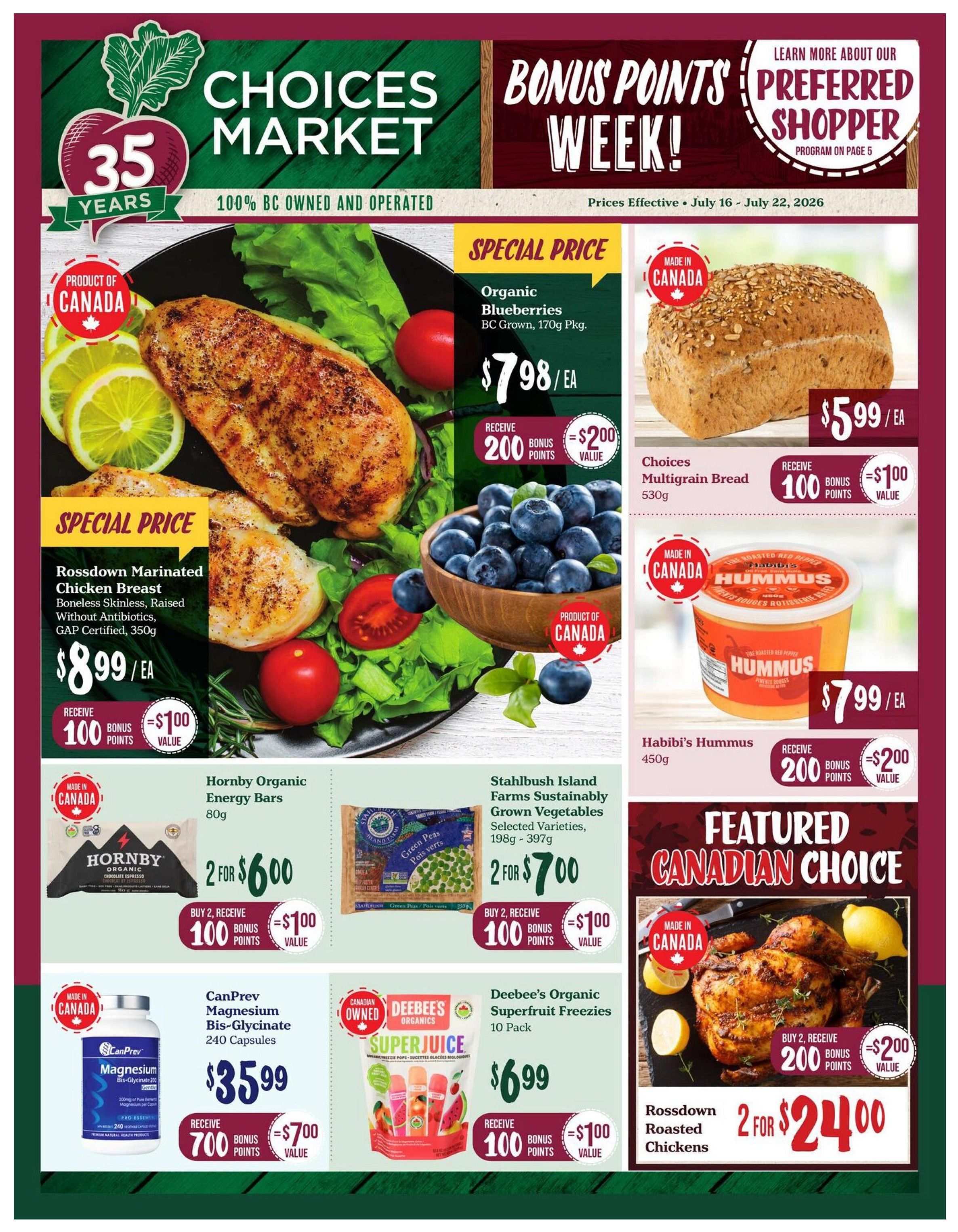 Choices Markets weekly flyer specials, valid July 16 - July 22, 2026. Featuring Bonus Points Week! Special price on Rossdown Marinated Chicken Breast, boneless, skinless, raised without antibiotics, GAP certified, 350g for $8.99 each, receive 100 bonus points ($1.00 value). Organic Blueberries, BC Grown, 170g pkg. for $7.98 each, receive 200 bonus points ($2.00 value). Choices Multigrain Bread, 530g for $5.99 each, receive 100 bonus points ($1.00 value). Habibi's Hummus, 450g for $7.99 each, receive 200 bonus points ($2.00 value). Featured Canadian Choice: Rossdown Roasted Chickens, 2 for $24.00, buy 2, receive 200 bonus points ($2.00 value). Also on sale: Hornby Organic Energy Bars, 80g, 2 for $6.00, buy 2, receive 100 bonus points ($1.00 value). Stahlbush Island Farms Sustainably Grown Vegetables, selected varieties, 198g - 397g, 2 for $7.00, buy 2, receive 100 bonus points ($1.00 value). CanPrev Magnesium Bis-Glycinate, 240 capsules for $35.99, receive 700 bonus points ($7.00 value). Deebee's Organic Superfruit Freezies, 10 pack for $6.99, receive 100 bonus points ($1.00 value). Learn more about the Preferred Shopper Program on page 5.