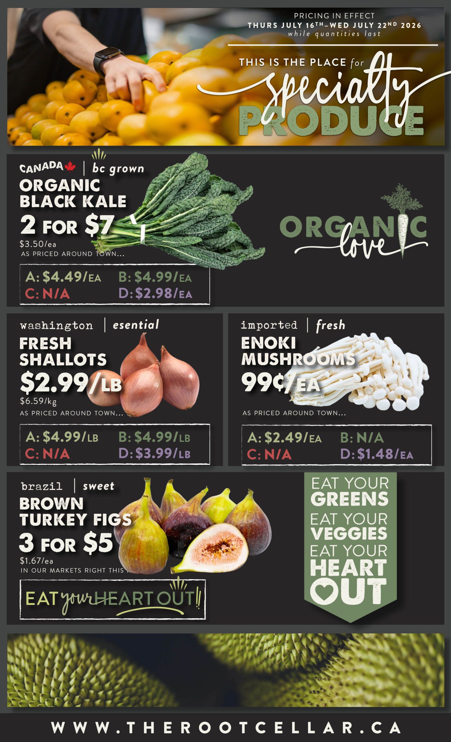 The Root Cellar weekly flyer specials page 3 features specialty produce. BC grown organic black kale is 2 for $7, regularly $3.50 each. Washington essential fresh shallots are $2.99 per pound, with a regular price of $6.59 per kg. Imported fresh enoki mushrooms are 99 cents each. Brazil sweet brown turkey figs are 3 for $5, or $1.67 each. The flyer also includes a 'Eat Your Greens, Eat Your Veggies, Eat Your Heart Out' message. Pricing is in effect from Thursday, July 16th to Wednesday, July 22nd, 2026, while quantities last. The website is www.therootcellar.ca.