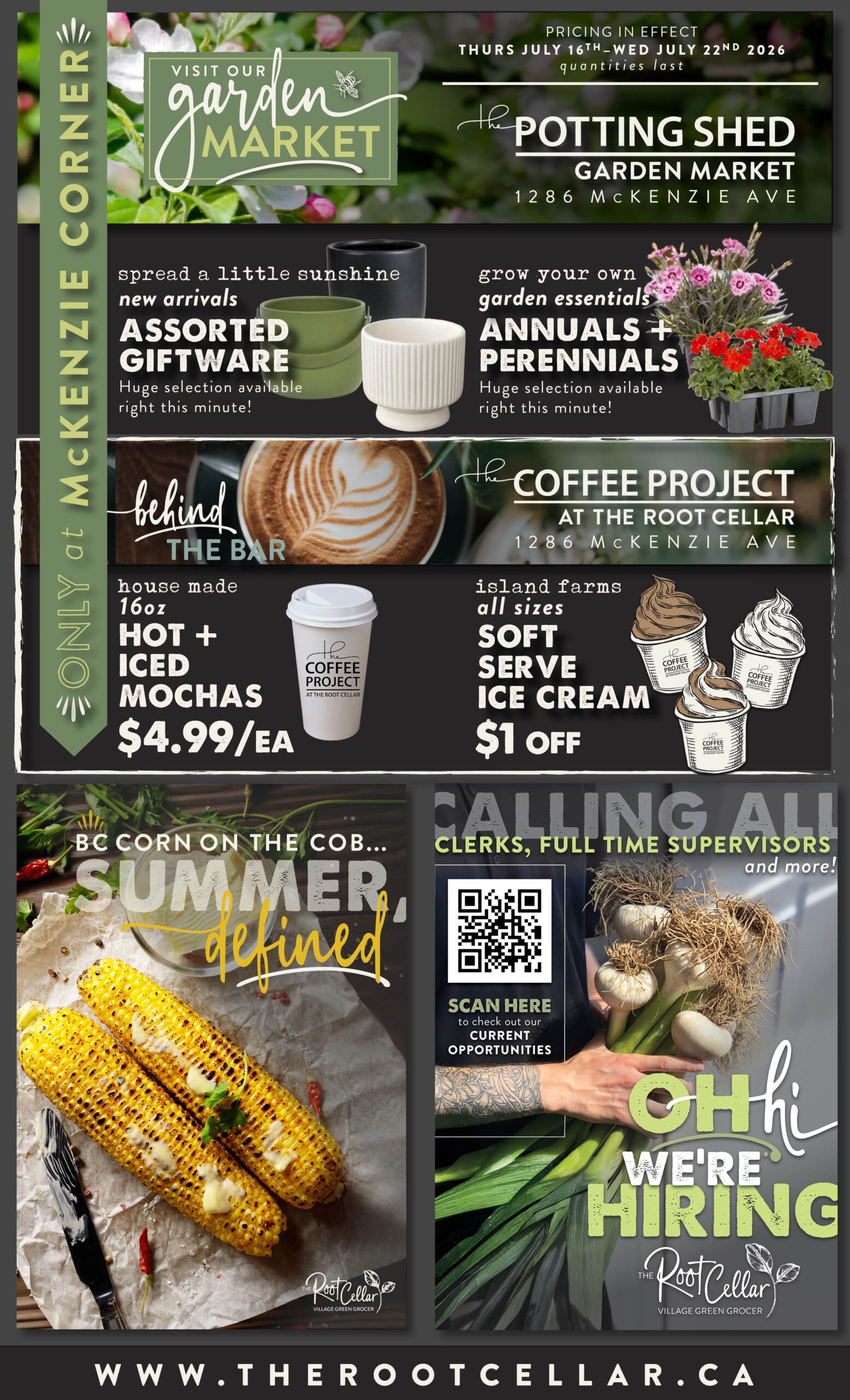 The Root Cellar weekly flyer specials, page 6. Visit our Garden Market at The Potting Shed, 1286 McKenzie Ave. Find new arrivals in assorted giftware, including pots and planters. Grow your own garden essentials with annuals and perennials, with a huge selection available. Enjoy house-made 16oz hot or iced mochas for $4.99 each at The Coffee Project at The Root Cellar, 1286 McKenzie Ave. Also, get $1 off all sizes of soft serve ice cream from Island Farms. Enjoy BC corn on the cob, described as 'Summer, defined'. The Root Cellar is hiring for Clerks, Full Time Supervisors, and more; scan the QR code to check out current opportunities. Visit www.therootcellar.ca.