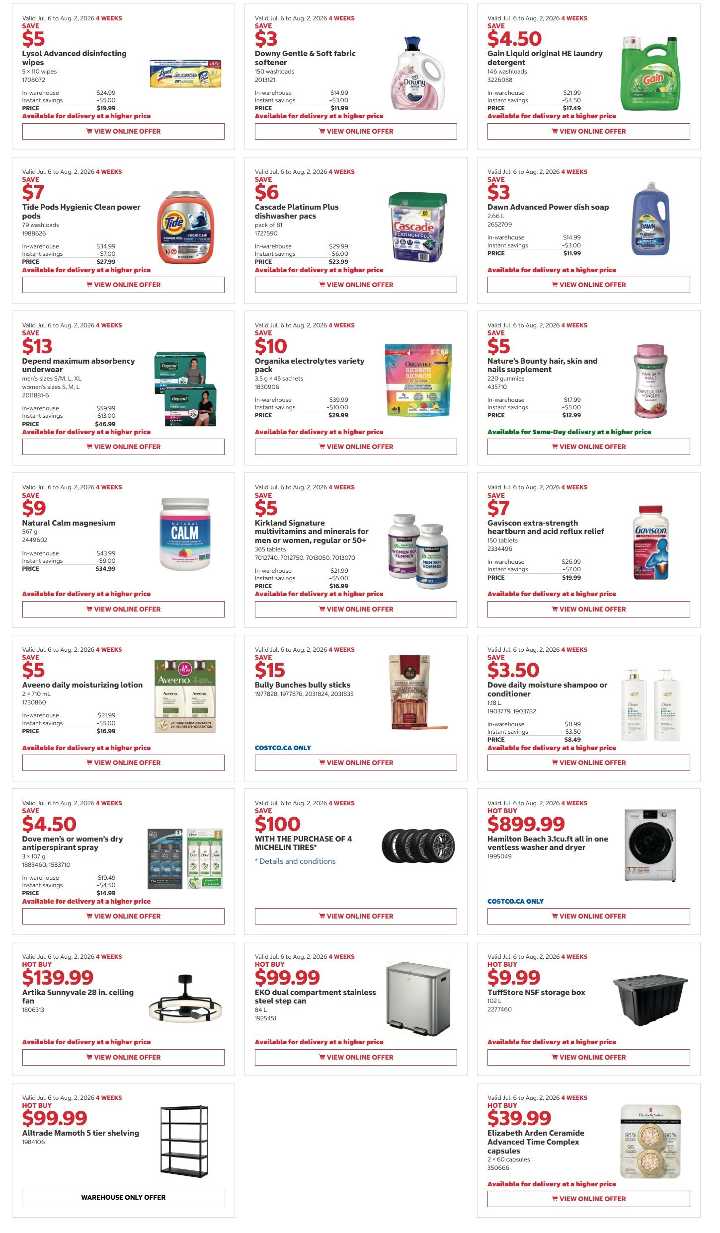 Costco Warehouse Offers flyer, page 5 of 5. Save $5 on Lysol Advanced disinfecting wipes, 5 x 110 wipes for $19.99. Save $3 on Downy Gentle & Soft fabric softener, 150 washloads for $11.99. Save $4.50 on Gain Liquid original HE laundry detergent for $17.49. Save $6 on Tide Pods Hygienic Clean power pods, 79 washloads for $27.99. Save $6 on Cascade Platinum Plus dishwasher pacs, pack of 81 for $23.99. Save $3 on Dawn Advanced Power dish soap, 2.66 L for $11.99. Save $13 on Depend maximum absorbency underwear, men's sizes S, M, L, XL for $46.99. Save $10 on Organika electrolytes variety pack, 3.5 g x 45 sachets for $29.99. Save $5 on Nature's Bounty, skin and nails supplement, 220 capsules for $12.99. Save $9 on Natural Calm magnesium, 567 g for $34.99. Save $5 on Kirkland Signature multivitamins and minerals for men or women, regular or 50+, 365 tablets for $16.99. Save $7 on Gaviscon extra-strength heartburn and acid reflux relief, 150 capsules for $19.99. Save $5 on Aveeno daily moisturizing lotion, 2 x 710 mL for $16.99. Save $15 on Bully Bunches bully sticks. Save $3.50 on Dove daily moisture shampoo or conditioner, 1.18 L for $8.49. Save $4.50 on Dove men's or women's dry antiperspirant spray, 3 x 107 g. Save $100 with the purchase of 4 Michelin tires. Hot Buy: $899.99 on Hamilton Beach 3.1 cu.ft all in one ventless washer and dryer. Hot Buy: $139.99 on Artika Sunnyvale 28 in. ceiling fan. Hot Buy: $99.99 on EKO dual compartment stainless steel step can, 84 L. Hot Buy: $99.99 on Alltrade Mammoth 5 tier shelving. Hot Buy: $9.99 on TuffStore NSF storage box. Hot Buy: $39.99 on Elizabeth Arden Ceramide Advanced Time Complex capsules, 2 x 60 capsules.