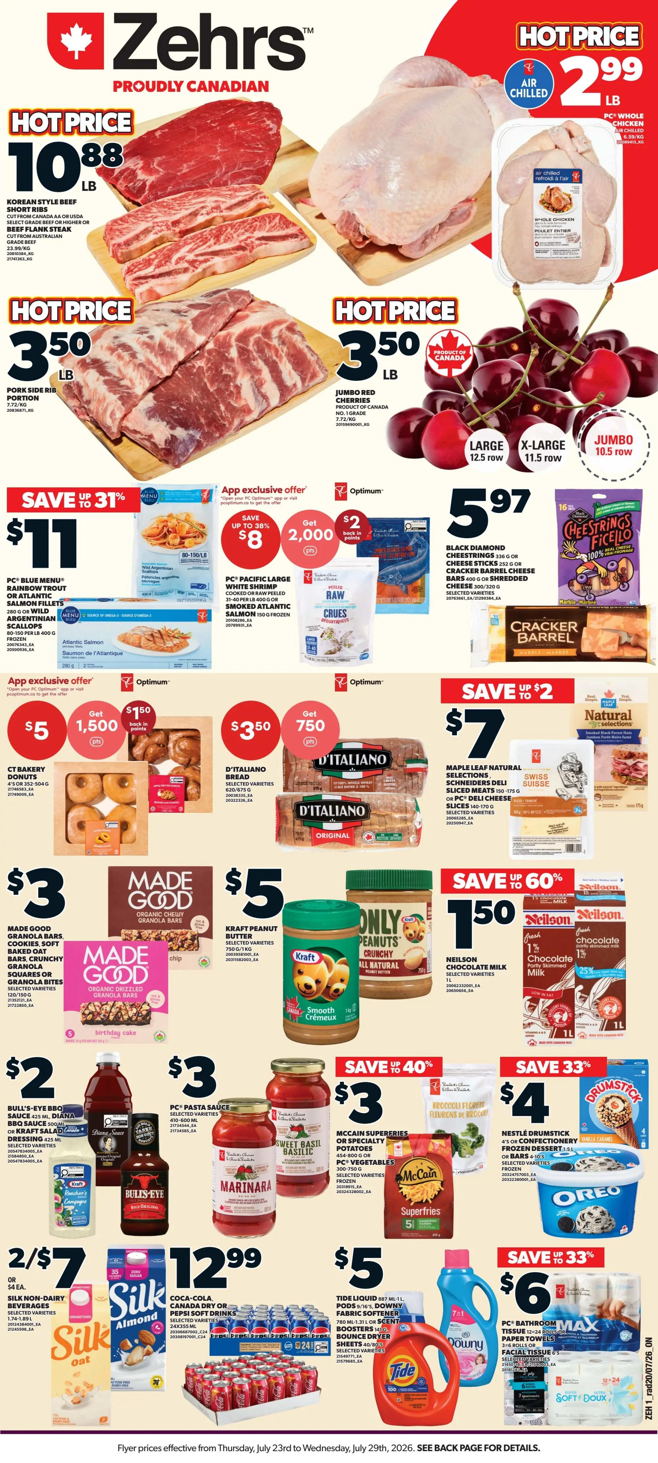 Zehrs proudly Canadian weekly flyer specials. Hot Price Korean Style Beef Short Ribs at $10.88 per pound. Hot Price Pork Side Rib Portion at $3.50 per pound. Hot Price Jumbo Red Cherries at $3.50 per pound. Hot Price Air Chilled PC Whole Chicken at $2.99 per pound. Save up to 31% on PC Blue Menu Rainbow Trout or Atlantic Salmon Fillets, 280 g, or Wild Argentinian Scallops, 200 lb, for $11. App exclusive offer: Save up to 38% on PC Pacific Large White Shrimp, cooked or raw peeled, 31-40 per lb, 400 g or Sweet Atlantic Salmon, 150 g, for $8 with 2,000 Optimum points back. Also, get $2 back in points on Black Diamond Cheese Strings 336 g or Cheese Sticks 252 g, Cracker Barrel Cheese Bars or Shredded Cheese 200-320 g. D'Italiano Bread, selected varieties, 2 x 675 g, is $3.50 with 750 Optimum points back. Maple Leaf Natural Selections Sliced Meats 150-175 g or PC Deli Cheese Slices 140-170 g are on sale for $7. Made Good Granola Bars, Cookies, Oat Bars, Crunchy Granola Squares, or Granola Bites, selected varieties, 120-150 g, are $3. Kraft Peanut Butter, selected varieties, 750 g or 1 kg, is $5. Only Peanuts Crunchy All Natural Peanut Butter is also $5. Neilson Chocolate Milk, selected varieties, 1 L, is $1.50 with 25% off. Bull's-Eye BBQ Sauce or Kraft Salad Dressing, 425 ml, is $2. PC Pasta Sauce, selected varieties, 750 ml, is $3. McCain Superfries or Specialty Potatoes, 454-800 g, or PC Vegetables, 400-500 g, frozen, are $3. Nestlé Drumstick 4's or Confectionery Frozen Dessert 1.5 L, selected varieties, or bars 4-10's are $4. Get 2 for $7 Silk Non-Dairy Beverages, selected varieties, 1.74-1.89 L. Coca-Cola, Canada Dry or Pepsi Soft Drinks, selected varieties, 24 x 355 ml, are $12.99. Tide Liquid 780 ml - 1.31 L or Scent Boosters 140 g, or Downy Fabric Softener 780 ml - 1.31 L, selected varieties, are $5. Save up to 33% on PC Bathroom Max Tissue 6-12 rolls or Paper Towels 6 rolls, selected varieties, for $6.
