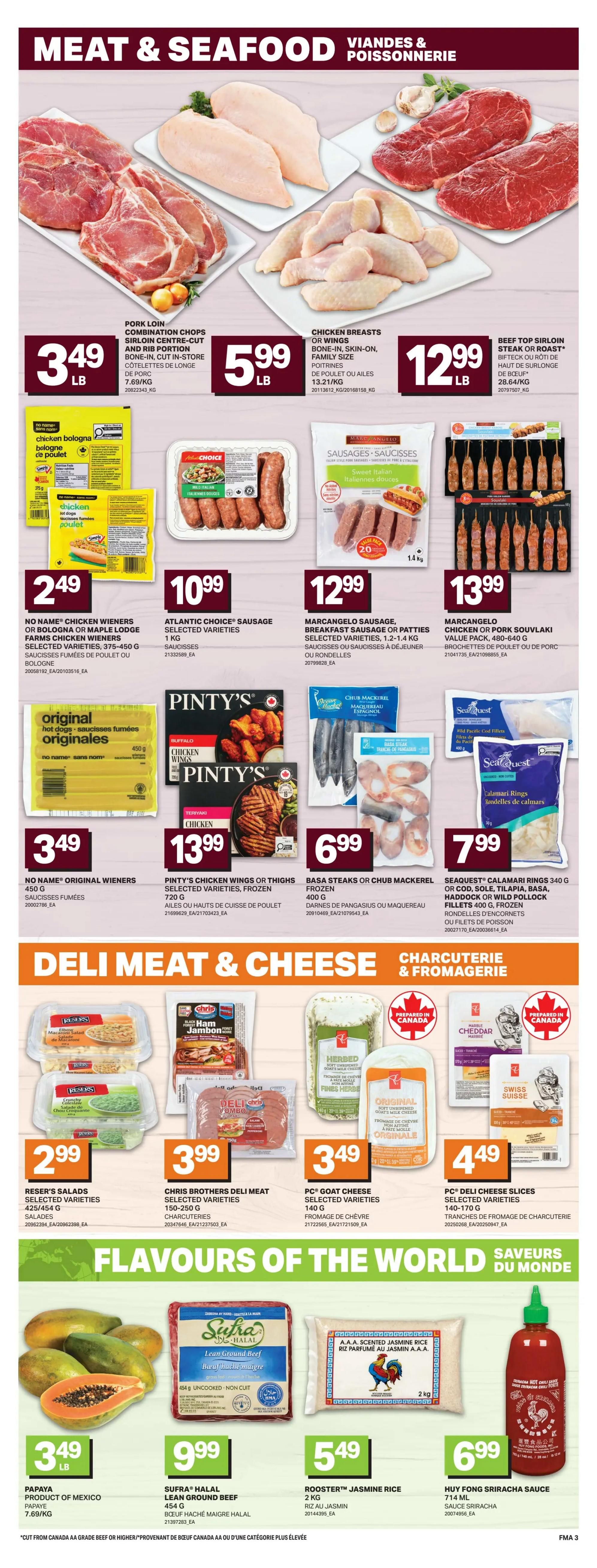 Freshmart Atlantic Canada weekly flyer specials page 6 features a variety of meat and seafood products. Pork loin combination chops and sirloin centre-cut bone-in, cut in-store are $3.49 LB. Chicken breasts, bone-in, skin-on, family size are $5.99 LB. Beef top sirloin steak or roast, bone-in, family size is $12.99 LB. Chicken Bologna or Maple Lodge Farms chicken wieners are $2.49. Atlantic Choice sausage, selected varieties, 1 KG, are $10.99. Marcangelo sausage, breakfast sausage or patties, selected varieties, 1.2-1.4 KG, are $12.99. Marcangelo chicken or pork souvlaki value pack, 480-640 G, are $13.99. No Name original wieners, 450 G, are $3.49. Pinty's chicken wings or thighs, selected varieties, frozen, 720 G, are $13.99. Basa steaks or chub mackerel, frozen, 400 G, are $6.99. SeaQuest calamari rings, 340 G, or cod, sole, tilapia, basa, haddock or wild pollock fillets, 400 G, frozen, are $7.99. Deli Meat & Cheese section includes Reser's salads, selected varieties, 425/454 G, for $2.99. Chris Brothers deli meat, selected varieties, 150-250 G, are $3.99. PC Goat cheese, selected varieties, 140 G, is $3.49. PC Deli slices cheese, selected varieties, 140-170 G, are $4.49. Flavours of the World section features Papaya from Mexico for $3.49 LB. Sufra Halal lean ground beef, 454 G, is $9.99. Rooster Jasmine rice, 2 KG, is $5.49. Huy Fong Sriracha sauce, 714 ML, is $6.99.