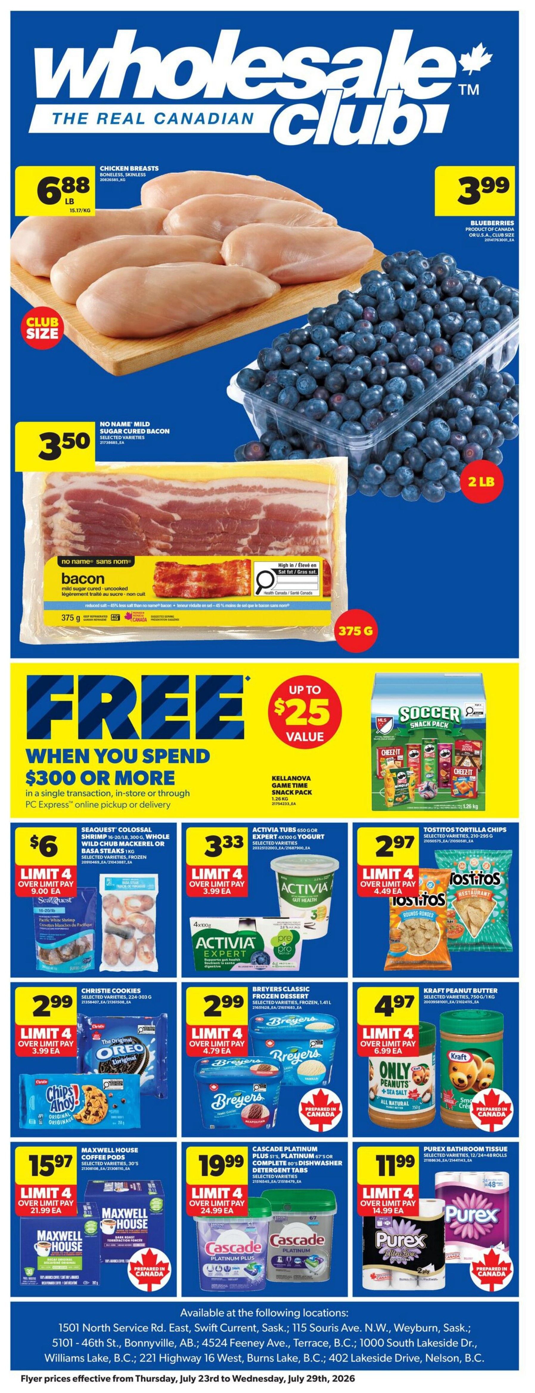 Wholesale Club The Real Canadian Club flyer specials page 1. Featuring Chicken Breasts, boneless, skinless for $6.88 per lb. Blueberries, product of Canada or U.S.A., club size for $3.99. No Name Mild Sugar Cured Bacon, 375g for $3.50. Spend $300 or more and get up to $25 value in savings. Kellanova Game Time Snack Pack, 1.26 kg. Seaquest Colossal Shrimp, 16-20/1 lb, 300g, Whole Wild Chub Mackerel or Basa Steaks, frozen, selected varieties for $6.00, limit 4. Activia Tubs, 650g or Expert 4x100g Yogurt, selected varieties for $3.33, limit 4. Tostitos Tortilla Chips, selected varieties, 210-295g for $2.97, limit 4. Christie Cookies, selected varieties, 224-303g for $2.99, limit 4. Breyers Classic Frozen Dessert, selected varieties, frozen, 1.41L for $2.99, limit 4. Maxwell House Coffee Pods, selected varieties, 30's for $15.97, limit 4. Cascade Platinum Plus 67's or Complete Dishwasher Detergent Tabs, selected varieties for $19.99, limit 4. Purex Bathroom Tissue, selected varieties, 12/24 or 48 rolls for $11.99, limit 4. Flyer prices effective from Thursday, July 23rd to Wednesday, July 29th, 2026.