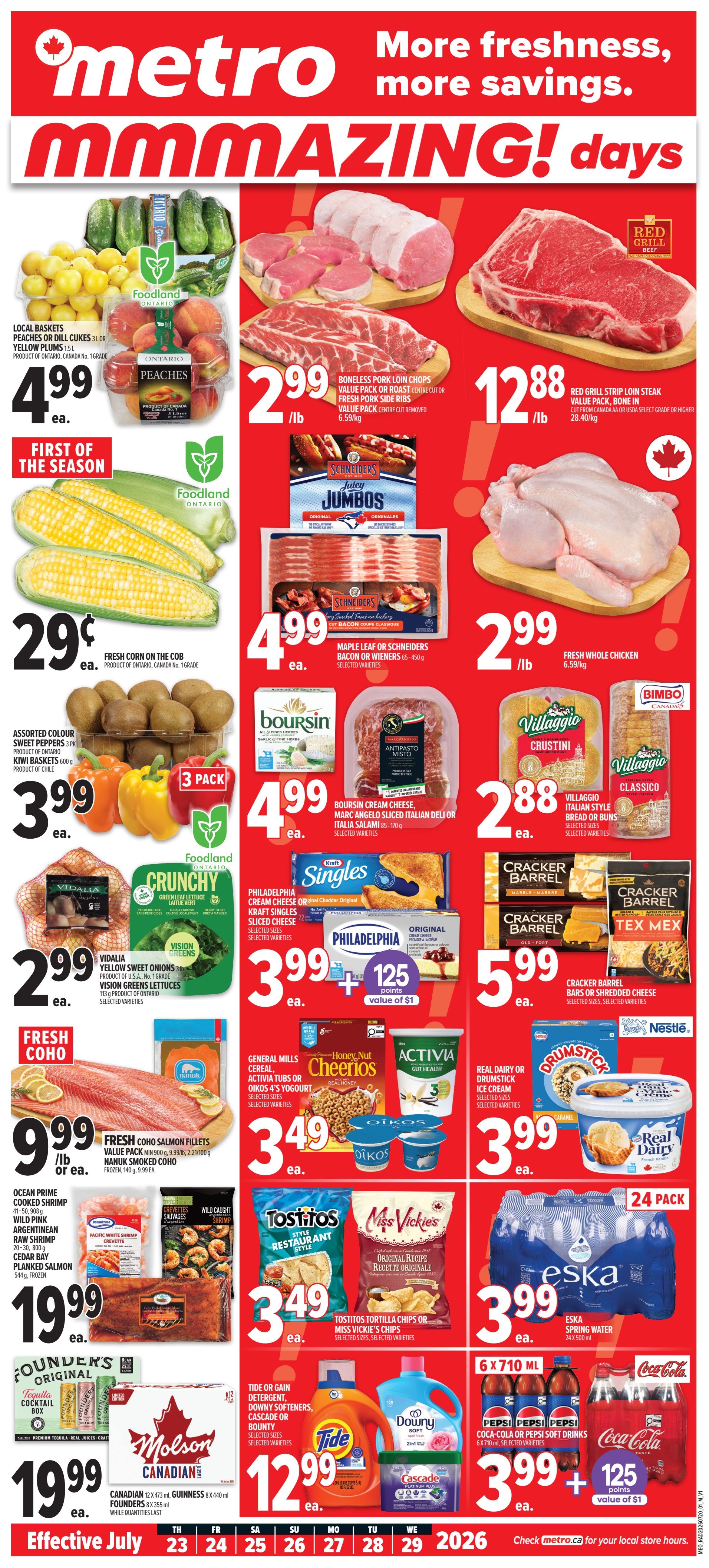 Metro flyer specials page 1 featuring 'MMMAZING! days'. Local baskets of peaches or dill cukes 3L for $4.99 ea. 'First of the Season' fresh corn on the cob for 29 cents ea. Assorted colour sweet peppers 3 pk or kiwi baskets 600g for $3.99 ea. Boneless pork loin chops value pack or roast centre cut or fresh pork side ribs for $2.99/lb. Maple Leaf or Schneiders bacon or wieners 35-450g for $4.99 ea. Boursin cream cheese, Marc Angelo sliced Italian deli or Italia salami 35-170g for $4.99 ea. Villaggio Italian style bread or buns, selected sizes for $2.88 ea. Philadelphia cream cheese or Kraft singles sliced cheese for $3.99 ea. plus 125 points value of $1. General Mills cereal, Cheerios, Activia tubs or Oikos 4's yogurt for $3.49 ea. Tostitos tortilla chips or Miss Vickie's chips for $3.49 ea. Real dairy or Drumstick ice cream for $3.99 ea. Fresh whole chicken for $2.99/lb. Red Grill strip loin steak value pack, bone in cut from Canada AA or USDA select grade or higher for $12.88/lb. Cracker Barrel bars or shredded cheese for $5.99 ea. Ocean Prime cooked shrimp, Wild Pink Argentinean raw shrimp, Cedar Bay planked salmon for $19.99 ea. Founder's Original Tequila cocktail box for $19.99 ea. Molson Canadian 12 x 473 mL or Guinness 8 x 440 mL for $19.99 ea. Tide or Gain detergent, Downy softeners, Cascade or Bounty for $12.99 ea. Eska spring water 24 pack 500 mL for $3.99 ea. Pepsi, Coca-Cola or Pepsi soft drinks 6 x 710 mL for $3.99 ea. plus 125 points value of $1.