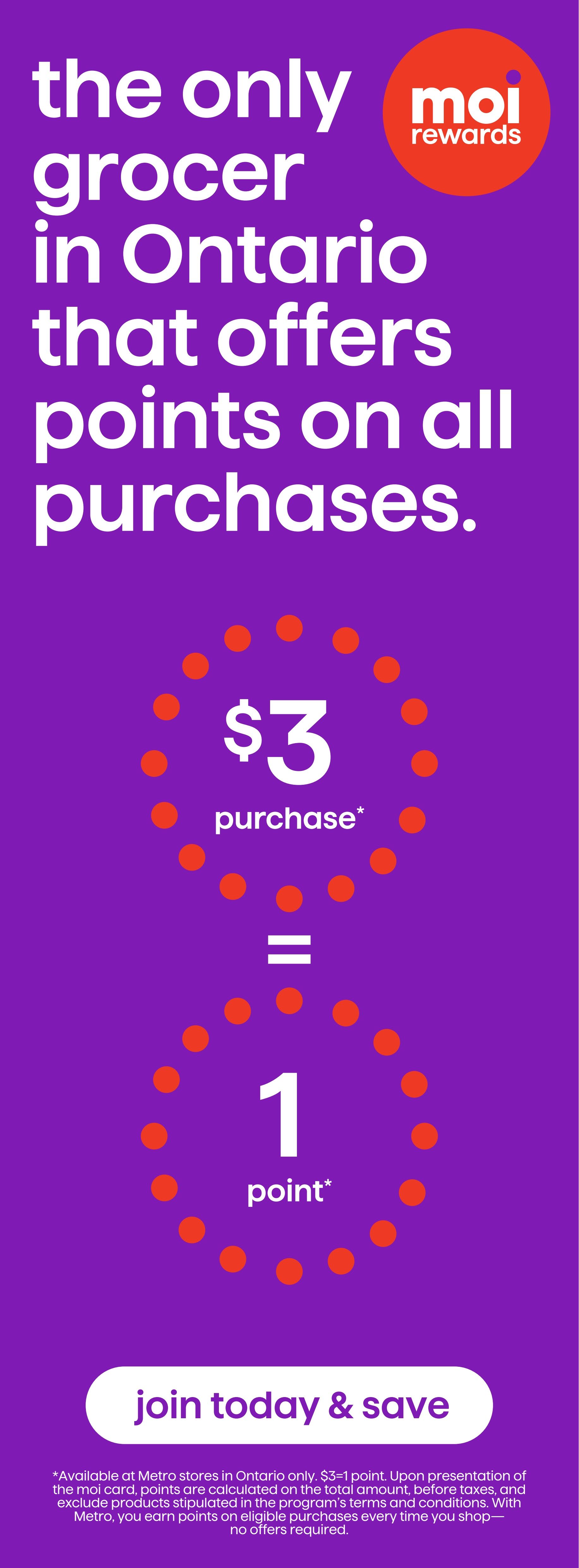 Metro flyer page 16: The only grocer in Ontario that offers points on all purchases. Get 1 Moi Rewards point for every $3 purchase. Join today & save. Available at Metro stores in Ontario only. $3=1 point. Points are calculated on the total amount before taxes and exclude products stipulated in the program's terms and conditions. With Metro, you earn points on eligible purchases every time you shop - no offers required.