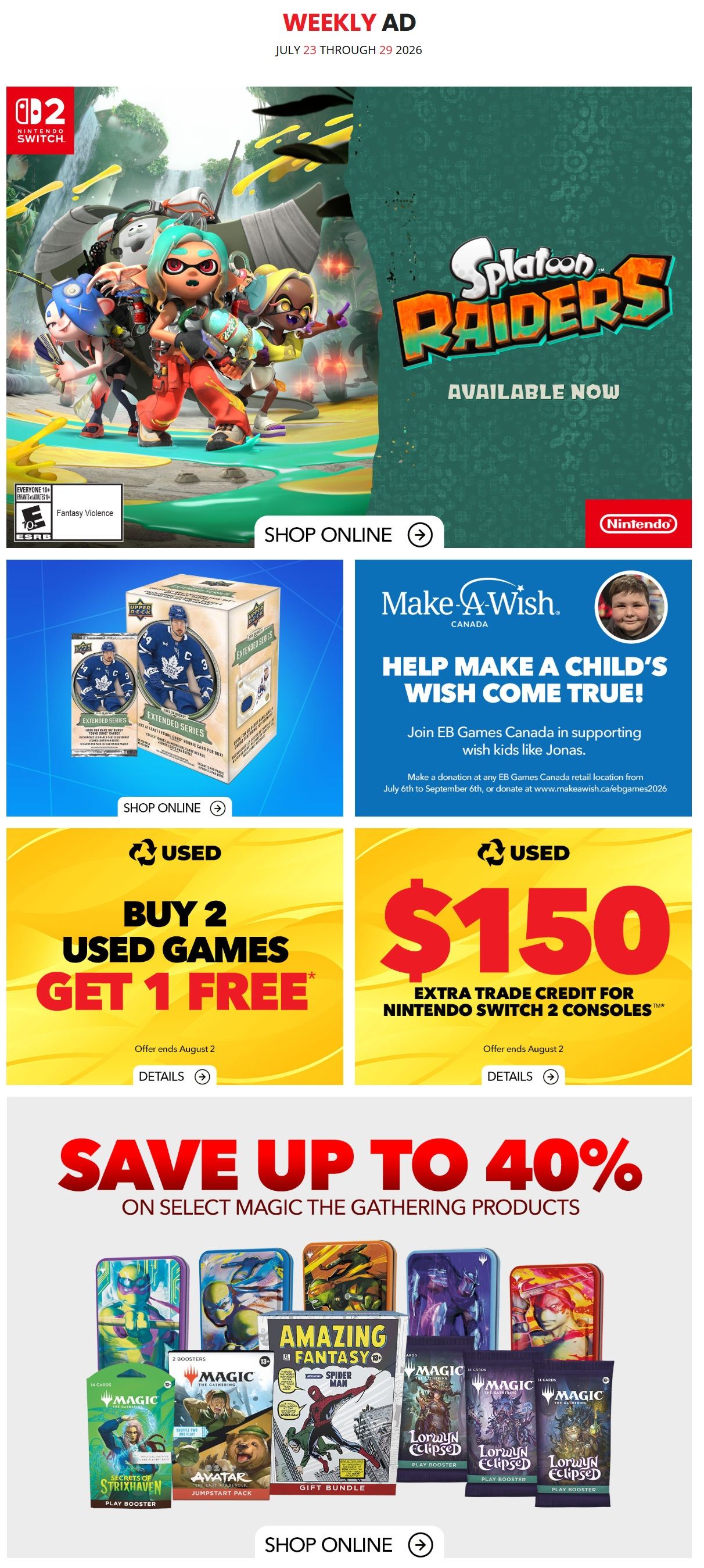 EB Games - GameStop Weekly Ad July 23 through 29, 2026. Featured is Splatoon Raiders available now for Nintendo Switch. Also, buy 2 used games and get 1 free, with offer ending August 2. Get $150 extra trade credit for Nintendo Switch 2 consoles, offer ends August 2. Save up to 40% on select Magic: The Gathering products including Strixhaven Play Booster, Amazing Fantasy Spider-Man Gift Bundle, and Lorwyn Eclipsed Play Booster. Support Make-A-Wish Canada by joining EB Games Canada in helping wish kids like Jonas. Make a donation at any EB Games Canada retail location from July 6th to September 6th, or donate online at www.makeawish.ca/ebgames2026. Shop online for all featured products.