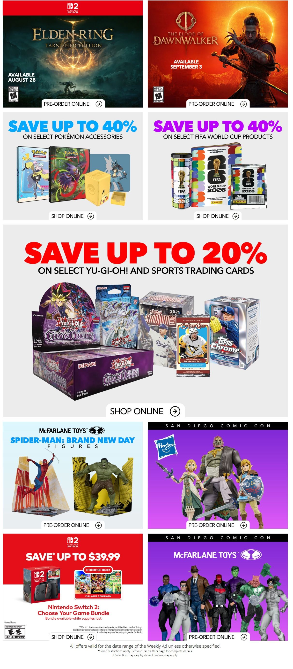 EB Games - GameStop Weekly Flyer Specials, Page 2. Pre-order Elden Ring: Tarnished Edition, available August 28. Pre-order The Blood of Dawnwalker, available September 3. Save up to 40% on select Pokémon accessories. Save up to 40% on select FIFA World Cup 2026 products, including sticker collection and tins. Save up to 20% on select Yu-Gi-Oh! and sports trading cards, featuring Yu-Gi-Oh! Chaos Origins, 2025 Stadium Club, and Topps Chrome. Shop online for these deals. McFarlane Toys Spider-Man: Brand New Day figures are available for pre-order online. San Diego Comic Con exclusive Hasbro figures are available for pre-order online. Nintendo Switch 2: Choose Your Game Bundle is available for $39.99, includes a full game download, bundle available while supplies last. Shop online for the Nintendo Switch bundle. San Diego Comic Con exclusive McFarlane Toys figures are available for pre-order online. All offers valid for the date range of the Weekly Ad unless otherwise specified.